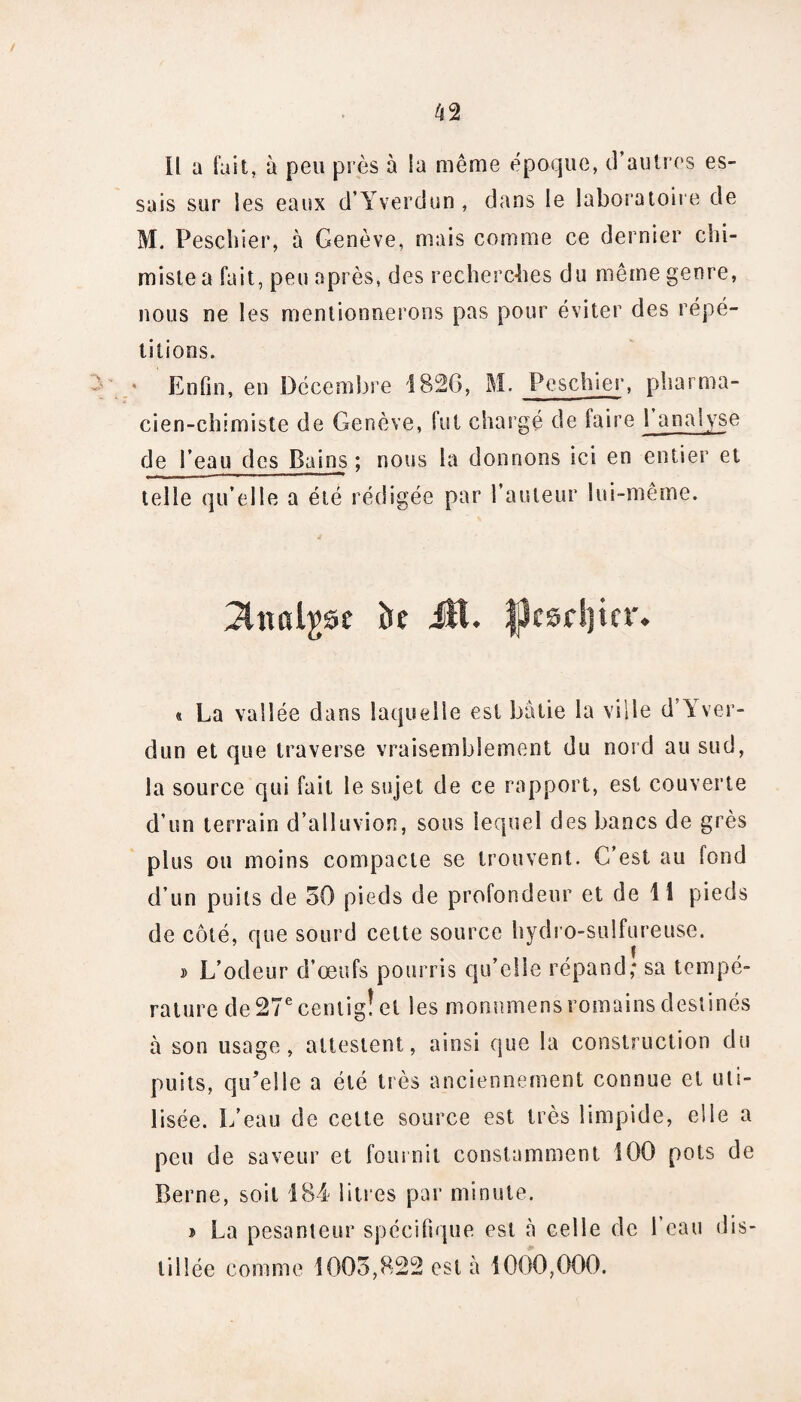 CS ' Il a fait, à peu près à la même époque, d’autres es¬ sais sur les eaux d’Yverdun , dans le laboratoire de M. Peschier, à Genève, mais comme ce dernier chi¬ miste a fait, peu après, des recherches du même genre, nous ne les mentionnerons pas pour éviter des répé¬ titions. * Enfin, en Décembre 1826, M. Pescluer, pharma¬ cien-chimiste de Genève, fut chargé de faire 1 analyse de l’eau des Bains ; nous la donnons ici en entier et telle qu’elle a été rédigée par l’auteur lui-même. 3tttfil£se k tsrijtcr La vallée dans laquelle est bâtie la ville d’Yver¬ dun et que traverse vraisemblement du nord au sud, la source qui fait le sujet de ce rapport, est couverte d’un terrain d’alluvion, sous lequel des bancs de grès plus ou moins compacte se trouvent. C’est au fond d’un puits de 50 pieds de profondeur et de 11 pieds de côté, que sourd cette source hydro-sulfureuse. » L’odeur d’œufs pourris qu’elle répand; sa tempé¬ rature de 27e centig! et les monnmens romains destinés à son usage, attestent, ainsi que la construction du puits, qu’elle a été très anciennement connue et uti¬ lisée. L’eau de celte source est très limpide, elle a peu de saveur et fournil constamment 100 pots de Berne, soit 184 litres par minute. i La pesanteur spécifique est à celle de l’eau dis¬ tillée comme 1005,822 est à 1000,000.