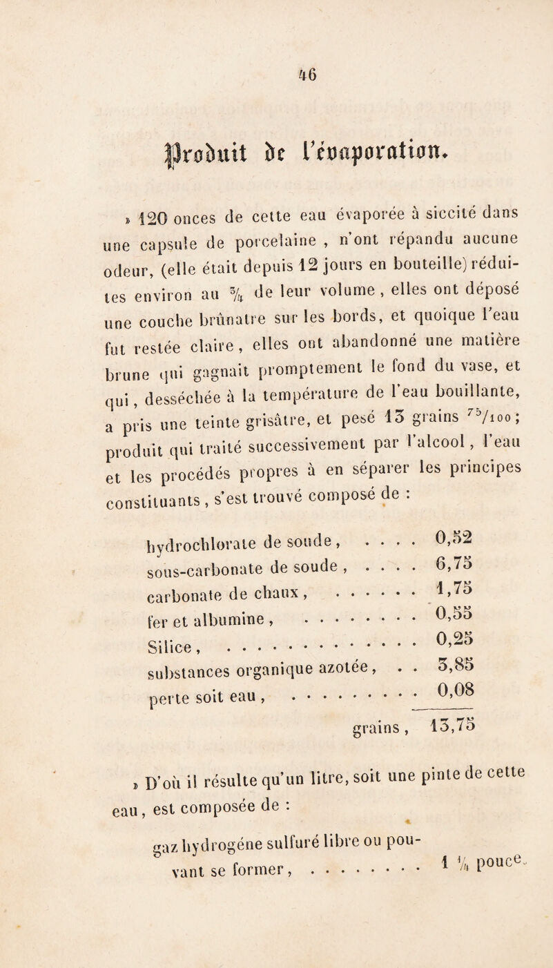 fjJroèutt fce rtonporatian. » 120 onces de cette eau évaporée à siccité dans une capsule de porcelaine , n’ont répandu aucune odeur, (elle était depuis 12 jours en bouteille) rédui¬ tes environ au % de leur volume , elles ont déposé une couche brunâtre sur les bords, et quoique beau fut restée claire, elles ont abandonné une matière brune qui gagnait promptement le fond du vase, et qui, desséchée à la température de 1 eau bouillante, a pris une teinte grisâtre, et pesé 13 grains 75/ioo ; produit qui traité successivement par l’alcool, l’eau et les procédés propres à en séparer les principes constituants, s’est trouvé composé de : hydrochlorate de soude , .... 0,52 sous-carbonate de soude , .... 6,7o carbonate de chaux , . 1,75 fer et albumine , . Silice, . substances organique azotée, . perte soit eau , .. grains , 0,25 3,85 0,08 13,75 , D'où il résulte qu’un litre, soit une pinte Je cette eau, est composée Je . gazliyJrogéne sulfuré libre ou pou- vant se former, . 1 ^ Pouct