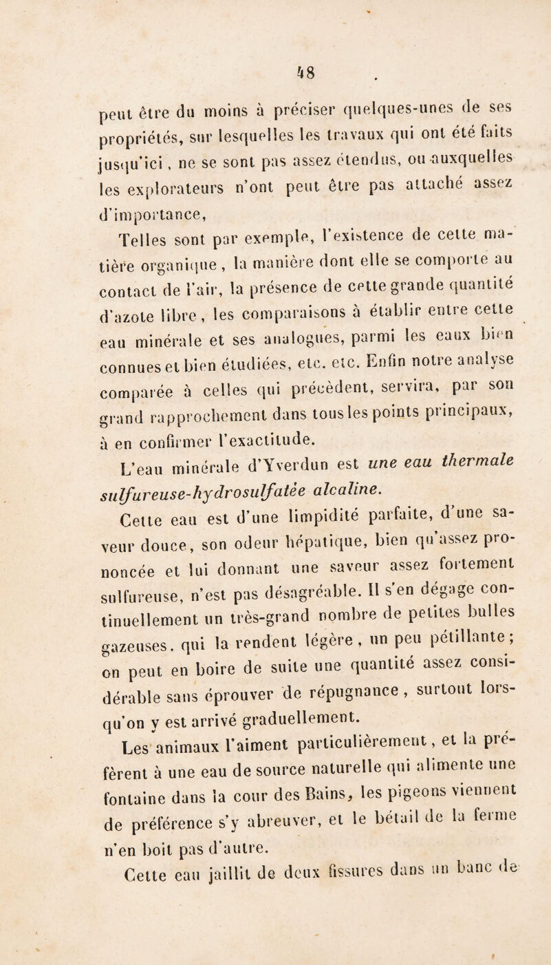 peut être du moins à préciser quelques-unes de ses propriétés, sur lesquelles les travaux qui ont été faits jusqu’ici, ne se sont pas assez étendus, ou auxquelles les explorateurs n’ont peut être pas attaché assez d’importance, Telles sont par exemple, l’existence de celte ma¬ tière organique , la manière dont elle se compoite au contact de l’air, la présence de cette grande quantité d’azote libre, les comparaisons à établir entre cette eau minérale et ses analogues, parmi les eaux bien connues et bien étudiées, etc. etc. Enfin notre analyse comparée à celles qui précèdent, servira, par son grand rapprochement dans tous les points principaux, à en confirmer l’exactitude. L’eau minérale d’Yverdun est une eau thermale sulfureuse-hydrosulfatée alcaline. Celte eau est d’une limpidité parfaite, d’une sa¬ veur douce, son odeur hépatique, bien qu’assez pro¬ noncée et lui donnant une saveur assez fortement sulfureuse, n’est pas désagréable. Il s'en dégage con¬ tinuellement un très-grand nombre de petites bulles gazeuses, qui la rendent légère , un peu pétillante ; on peut en boire de suite une quantité assez consi¬ dérable sans éprouver de répugnance , surtout lors¬ qu’on y est arrivé graduellement. Les animaux l’aiment particulièrement, et la pré¬ fèrent à une eau de source naturelle qui alimente une fontaine dans la cour des Bains, les pigeons viennent de préférence s’y abreuver, et le bétail de la ferme n’en boit pas d’autre. Cette eau jaillit de deux fissures dans un banc de