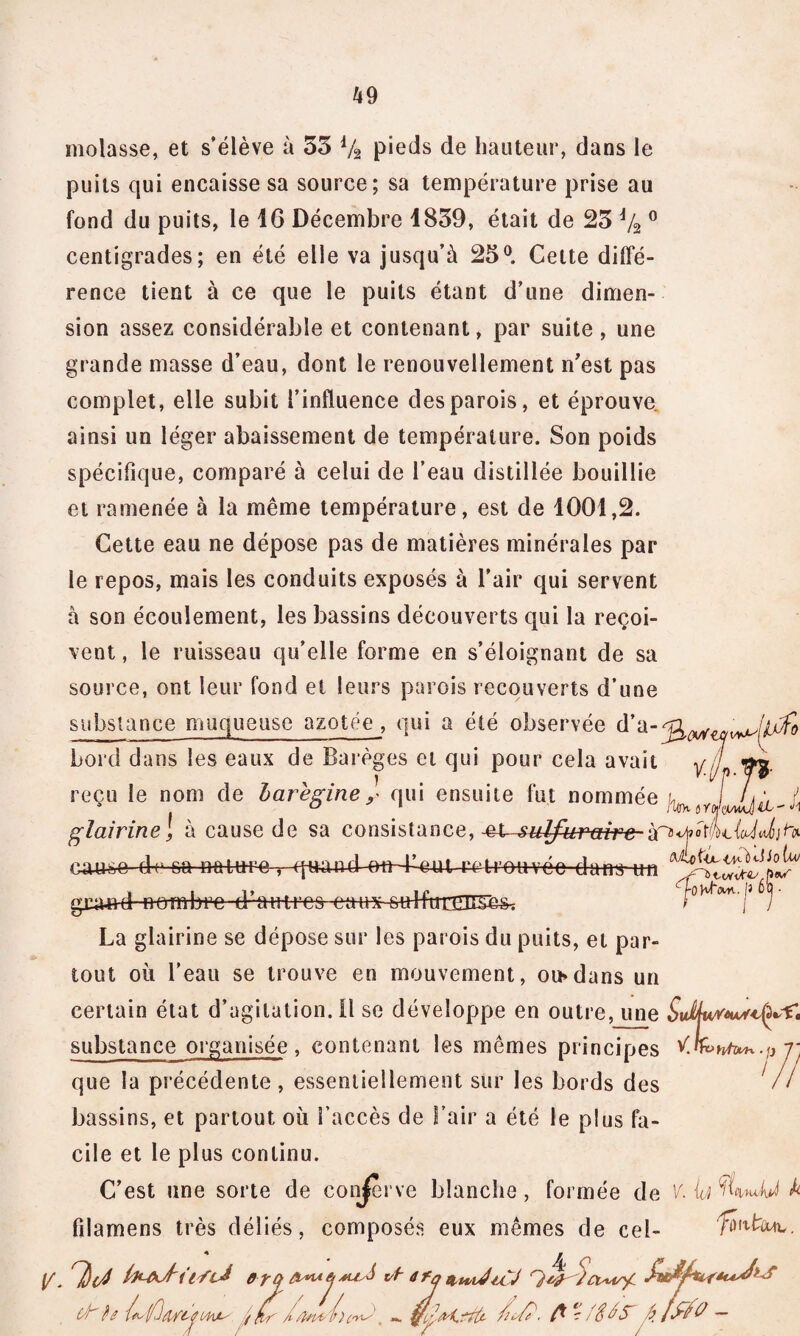 molasse, et s’élève à 53 Va pieds de hauteur, dans le puits qui encaisse sa source; sa température prise au fond du puits, le 16 Décembre 1839, était de 23 Va0 centigrades; en été elle va jusqu’à 25°. Cette diffé¬ rence tient à ce que le puits étant d’une dimen¬ sion assez considérable et contenant, par suite , une grande masse d’eau, dont le renouvellement n’est pas complet, elle subit l’influence des parois, et éprouve, ainsi un léger abaissement de température. Son poids spécifique, comparé à celui de l’eau distillée bouillie et ramenée à la même température, est de 1001,2. Cette eau ne dépose pas de matières minérales par le repos, mais les conduits exposés à l’air qui servent à son écoulement, les bassins découverts qui la reçoi¬ vent , le ruisseau qu’elle forme en s’éloignant de sa source, ont leur fond et leurs parois recouverts d’une substance muqueuse azotée , qui a été observée d’a-^^ bord dans les eaux de Barèges et qui pour cela avait yj'L if: reçu le nom de haregine y qui ensuite fut nommée j^6Yi glairinel à cause de sa consistance, si-sulfurant cause de sa ne-twe , qnamb-eit-Leut retrouvée dans un gna-n-d nombre d ■ au-t-r-es -etti **'1* J La glairine se dépose sur les parois du puits, et par¬ tout où l’eau se trouve en mouvement, ou»dans un certain état d’agitation. Il se développe en outre, une substance organisée, contenant les mêmes principes ^.knUn.fj j- que la précédente, essentiellement sur les bords des // bassins, et partout où l’accès de l’air a été le plus fa¬ cile et le plus continu. C’est une sorte de conserve blanche, formée de K U A fdamens très déliés, composés eux mêmes de cel- \f. T)(J ârq vt- dfqittvJiCJ C'h $0 /as (/Il/Kt*' ( fif , fi fl?fSiS fiJffO-