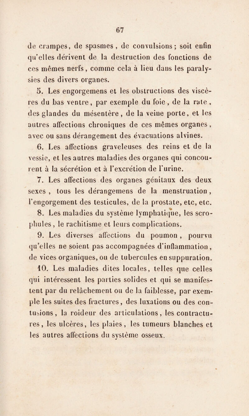 de crampes, de spasmes, de convulsions; soit enfin qu’elles dérivent de la destruction des fonctions de ces mêmes nerfs, comme cela à lieu dans les paraly¬ sies des divers organes. 5. Les engorgemens et les obstructions des viscè¬ res du bas ventre, par exemple du foie , de la rate , des glandes du mésentère, de la veine porte, et les autres affections chroniques de ces mêmes organes, avec ou sans dérangement des évacuations alvines. 6. Les affections graveleuses des reins et de la vessie, et les autres maladies des organes qui concou¬ rent à la sécrétion et à l’excrétion de l’urine. 7. Les affections des organes génitaux des deux sexes , tous les dérangemens de la menstruation , l’engorgement des testicules, de la prostate, etc, etc. 8. Les maladies du système lymphatique, les scro- phules , le rachitisme et leurs complications. 9. Les diverses affections du poumon , pourvu qu’elles ne soient pas accompagnées d’inflammation, de vices organiques, ou de tubercules en suppuration. 10. Les maladies dites locales, telles que celles qui intéressent les parties solides et qui se manifes¬ tent par du relâchement ou de la faiblesse, par exem¬ ple les suites des fractures, des luxations ou des con¬ tusions , la roideur des articulations, les contractu¬ res, les ulcères, les plaies, les tumeurs blanches et les autres affections du système osseux.