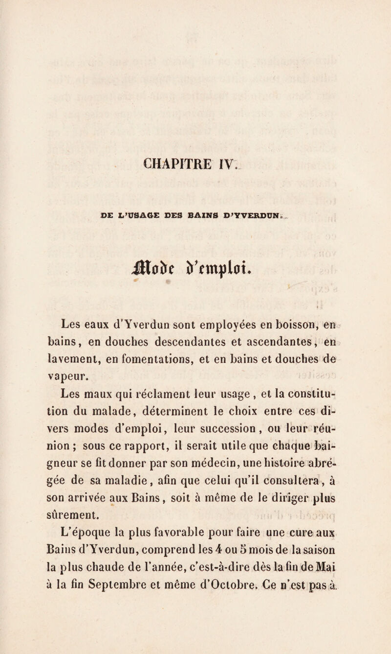 CHAPITRE IV. DE L’USAGE DES BAINS D’Y VERDUN Jîtoîre Emploi. Les eaux d’Yverdun sont employées en boisson, en bains, en douches descendantes et ascendantes, en lavement, en fomentations, et en bains et douches de vapeur. Les maux qui réclament leur usage, et la constitu¬ tion du malade, déterminent le choix entre ces di¬ vers modes d’emploi, leur succession, ou leur réu¬ nion ; sous ce rapport, il serait utile que chaque bai¬ gneur se fit donner par son médecin, une histoire abré¬ gée de sa maladie, afin que celui qu’il consultera, à son arrivée aux Bains, soit à même de le diriger plus sûrement. L’époque la plus favorable pour faire une cure aux Bains d’Yverdun, comprend les 4 ou 5 mois de la saison la plus chaude de l’année, c’est-à-dire dès la fin de Mai à la fin Septembre et même d’Octobre. Ce n’est pas à.