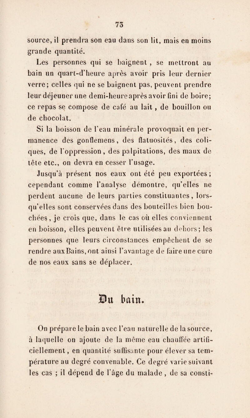 source, il prendra son eau dans son lit, mais en moins grande quantité. Les personnes qui se baignent , se mettront au bain un quarl-d’heure après avoir pris leur dernier verre; celles qui ne se baignent pas, peuvent prendre leur déjeuner une demi-heure après avoir fini de boire; ce repas se compose de café au lait, de bouillon ou de chocolat. Si la boisson de l’eau minérale provoquait en per¬ manence des gonflemens, des flatuosités, des coli¬ ques, de l’oppression, des palpitations, des maux de tête etc., on devra en cesser l’usage. Jusqu’à présent nos eaux ont été peu exportées; cependant comme l’analyse démontre, qu’elles ne perdent aucune de leurs parties constituantes, lors¬ qu’elles sont conservées dans des bouteilles bien bou¬ chées , je crois que, dans le cas où elles conviennent en boisson, elles peuvent être utilisées au dehors; les personnes que leurs circonstances empêchent de se rendre aux Bains, ont ainsi l’avantage de faire une cure de nos eaux sans se déplacer. Du bain. On prépare le bain avec l’eau naturelle de la source, à laquelle on ajoute de la même eau chaulfée artifi¬ ciellement , en quantité suffisante pour élever sa tem¬ pérature au degré convenable. Ce degré varie suivant les cas ; il dépend de l’àge du malade, de sa consti-