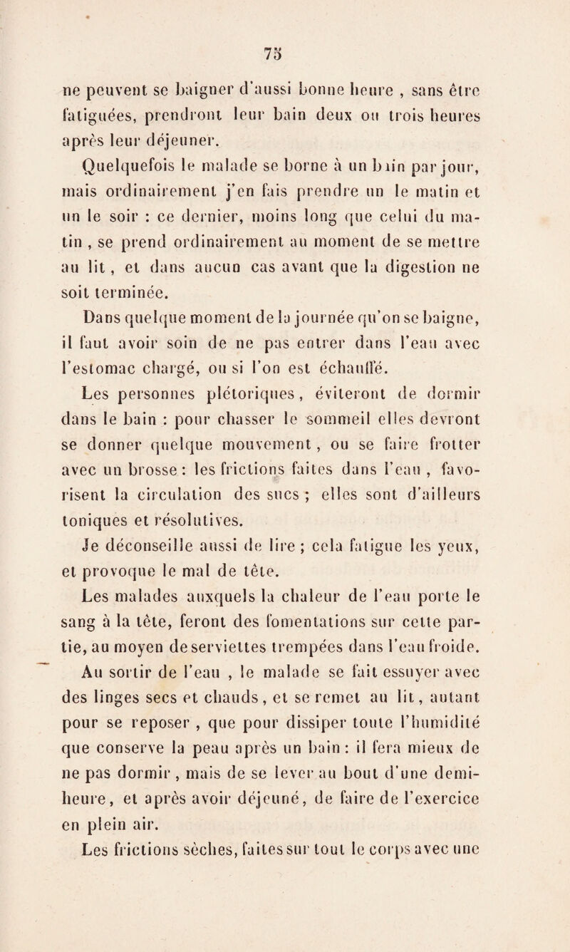 ne peuvent se baigner d’aussi bonne heure , sans être fatiguées, prendront leur bain deux ou trois heures après leur déjeuner. Quelquefois le malade se borne à un biin par jour, mais ordinairement j’en fais prendre un le matin et un le soir : ce dernier, moins long que celui du ma¬ tin , se prend ordinairement au moment de se mettre au lit, et dans aucun cas avant que la digestion ne soit terminée. Dans quelque moment de la journée qu’on se baigne, il faut avoir soin de ne pas entrer dans l’eau avec l’estomac chargé, ou si l’on est échaudé. Les personnes plétoriques , éviteront de dormir dans le bain : pour chasser le sommeil elles devront se donner quelque mouvement, ou se faire frotter avec un brosse: les frictions faites dans l’eau , favo¬ risent la circulation des sucs ; elles sont d’ailleurs toniques et résolutives. Je déconseille aussi de lire ; cela fatigue les yeux, et provoque le mal de tête. Les malades auxquels la chaleur de l’eau porte le sang à la tète, feront des fomentations sur cette par¬ tie, au moyen de serviettes trempées dans l’eau froide. Au sortir de l’eau , le malade se fait essuyer avec des linges secs et chauds, et se remet au lit, autant pour se reposer , que pour dissiper toute l’humidité que conserve la peau après un bain: il fera mieux de ne pas dormir, mais de se lever au bout d’une demi- heure, et après avoir déjeuné, de faire de l’exercice en plein air. Les frictions sèches, faites sur tout le corps avec une