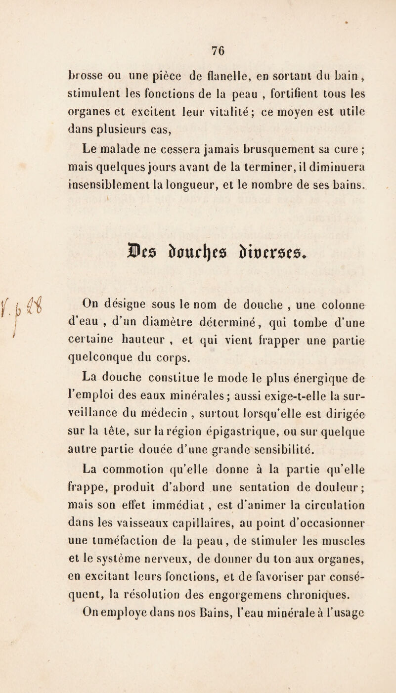 brosse ou une pièce de flanelle, en sortant du bain , stimulent les fonctions de la peau , fortifient tous les organes et excitent leur vitalité; ce moyen est utile dans plusieurs cas, Le malade ne cessera jamais brusquement sa cure ; mais quelques jours avant de la terminer, il diminuera insensiblement la longueur, et le nombre de ses bains. Des î»ouct)cs îrtoems. |r ( y On désigne sous le nom de douche , une colonne d’eau , d’un diamètre déterminé, qui tombe d’une certaine hauteur , et qui vient frapper une partie quelconque du corps. La douche constitue le mode le plus énergique de l’emploi des eaux minérales; aussi exige-t-elle la sur¬ veillance du médecin , surtout lorsqu’elle est dirigée sur la tête, sur la région épigastrique, ou sur quelque autre partie douée d’une grande sensibilité. La commotion qu’elle donne à la partie qu’elle frappe, produit d’abord une sentation de douleur; mais son effet immédiat , est d’animer la circulation dans les vaisseaux capillaires, au point d’occasionner une tuméfaction de la peau, de stimuler les muscles et le système nerveux, de donner du ton aux organes, en excitant leurs fonctions, et de favoriser par consé¬ quent, la résolution des engorgemens chroniques. On employé dans nos Bains, l’eau minérale à l’usage