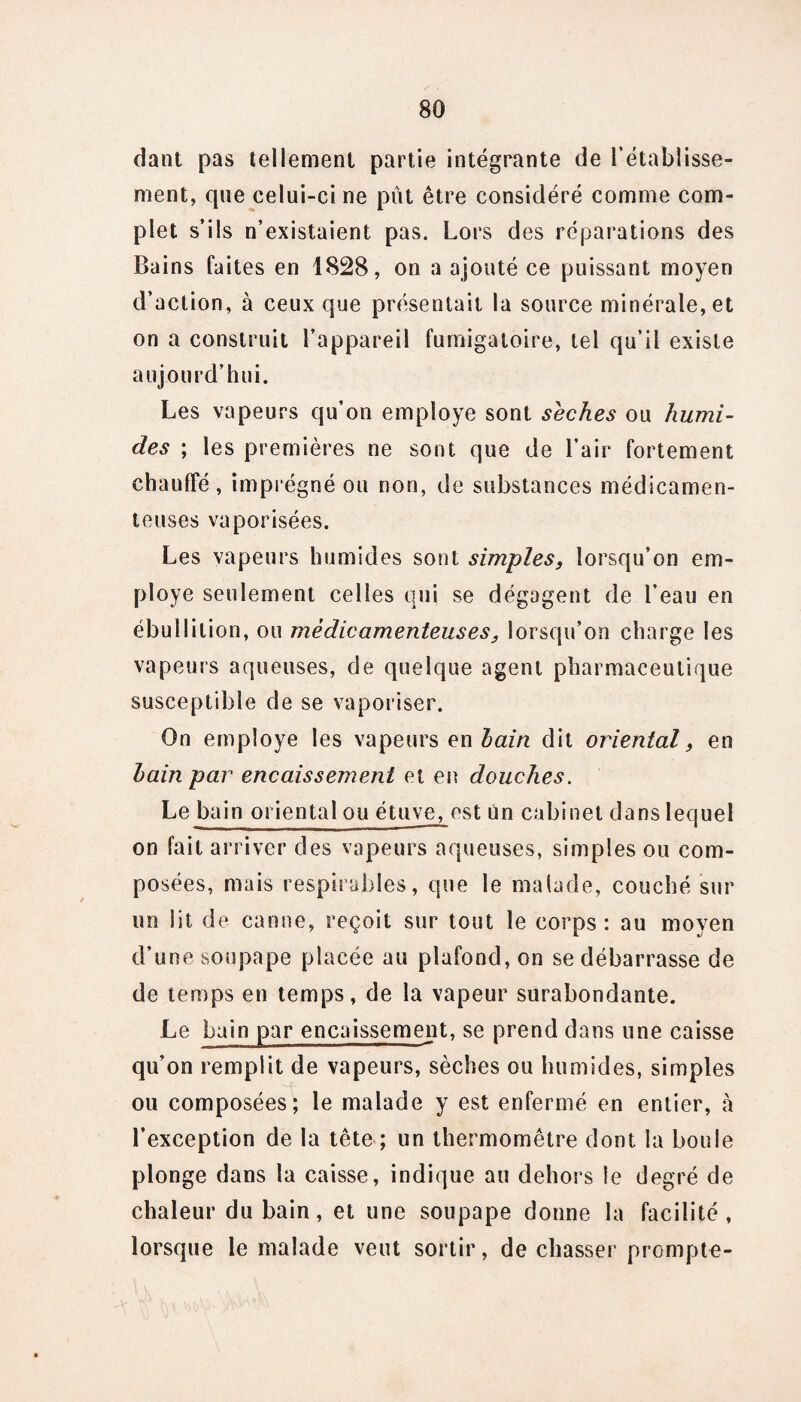 dant pas tellement partie intégrante de l’établisse¬ ment, que celui-ci ne pût être considéré comme com¬ plet s’ils n’existaient pas. Lors des réparations des Bains faites en 1828, on a ajouté ce puissant moyen d’action, à ceux que présentait la source minérale, et on a construit l’appareil fumigatoire, tel qu’il existe aujourd’hui. Les vapeurs qu’on employé sont sèches ou humi¬ des ; les premières ne sont que de l’air fortement chauffé, imprégné ou non, de substances médicamen¬ teuses vaporisées. Les vapeurs humides sont simples, lorsqu’on em¬ ployé seulement celles qui se dégagent de l’eau en ébullition, ou médicamenteuses, lorsqu’on charge les vapeurs aqueuses, de quelque agent pharmaceutique susceptible de se vaporiser. On employé les vapeurs en hain dit oriental, en bain par encaissement et en douches. Le bain oriental ou étuve, est un cabinet dans lequel on fait arriver des vapeurs aqueuses, simples ou com¬ posées, mais respirables, que le malade, couché sur un lit de canne, reçoit sur tout le corps: au moyen d’une soupape placée au plafond, on se débarrasse de de temps en temps, de la vapeur surabondante. Le bain par encaissement, se prend dans une caisse qu’on remplit de vapeurs, sèches ou humides, simples ou composées; le malade y est enfermé en entier, à l’exception de la tête ; un thermomètre dont la boule plonge dans la caisse, indique au dehors le degré de chaleur du bain, et une soupape donne la facilité, lorsque le malade veut sortir, de chasser prompte-