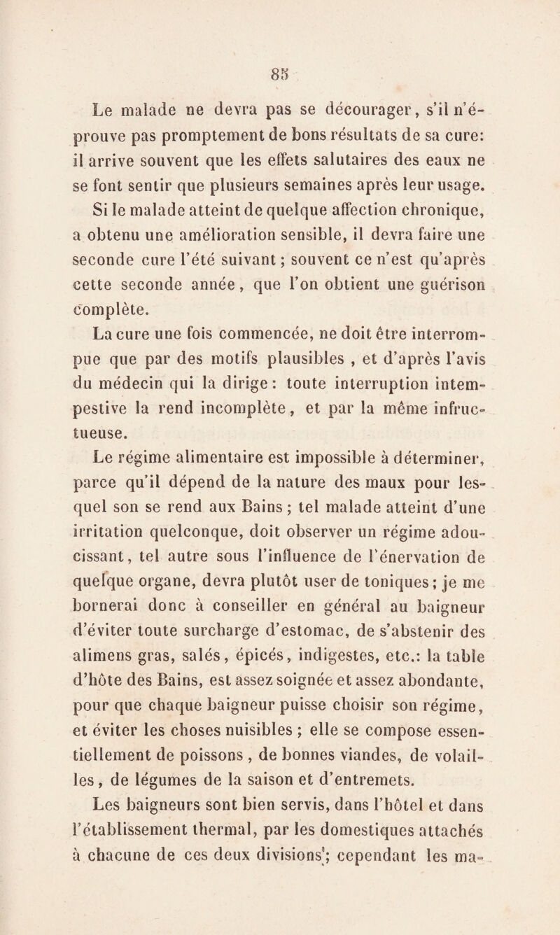 Le malade ne devra pas se décourager, s’il n'é¬ prouve pas promptement de bons résultats de sa cure: il arrive souvent que les effets salutaires des eaux ne se font sentir que plusieurs semaines après leur usage. Si le malade atteint de quelque affection chronique, a obtenu une amélioration sensible, il devra faire une seconde cure l’été suivant ; souvent ce n’est qu’après cette seconde année, que l’on obtient une guérison complète. La cure une fois commencée, ne doit être interrom¬ pue que par des motifs plausibles , et d’après l’avis du médecin qui la dirige: toute interruption intem¬ pestive la rend incomplète, et par la même infruc¬ tueuse. Le régime alimentaire est impossible à déterminer, parce qu’il dépend de la nature des maux pour les¬ quel son se rend aux Bains ; tel malade atteint d’une irritation quelconque, doit observer un régime adou¬ cissant, tel autre sous l’influence de Fénervation de quelque organe, devra plutôt user de toniques; je me bornerai donc à conseiller en général au baigneur d’éviter toute surcharge d’estomac, de s’abstenir des alimens gras, salés, épicés, indigestes, etc.: la table d’hôte des Bains, est assez soignée et assez abondante, pour que chaque baigneur puisse choisir son régime, et éviter les choses nuisibles ; elle se compose essen¬ tiellement de poissons , de bonnes viandes, de volail¬ les , de légumes de la saison et d’entremets. Les baigneurs sont bien servis, dans l’hôtel et dans l’établissement thermal, par les domestiques attachés à chacune de ces deux divisions3; cependant les ma-