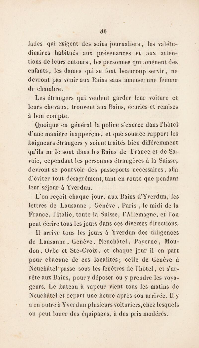 lades qui exigent des soins journaliers, les vaîétu» dinaires habitués aux prévenances et aux atten¬ tions de leurs entours, les personnes qui amènent des enfants, les dames qui se font beaucoup servir, ne devront pas venir aux Bains sans amener une femme de chambre. Les étrangers qui veulent garder leur voiture el leurs chevaux, trouvent aux Bains, écuries et remises à bon compte. Quoique en général la police s’exerce dans l’hôtel d’une manière inapperçue, et que sous ce rapport les baigneurs étrangers y soient traités bien différemment qu’ils ne le sont dans les Bains de France et de Sa¬ voie, cependant les personnes étrangères à la Suisse* devront se pourvoir des passeports nécessaires, afin d’éviter tout désagrément, tant en route que pendant leur séjour à Yverdun. L’on reçoit chaque jour, aux Bains d’Yverdun, les lettres de Lausanne , Genève , Paris , le midi de la France, l’Italie, toute la Suisse, l’Allemagne, et l’on peut écrire tous les jours dans ces diverses directions. Il arrive tous les jours à Yverdun des diligences de Lausanne, Genève, Neuchâtel, Payerne , Mou- don, Orbe et Ste-Croix, et chaque jour il en part pour chacune de ces localités; celle de Genève à Neuchâtel passe sous les fenêtres de l’hôtel, et s’ar¬ rête aux Bains, pour y déposer ou y prendre les voya¬ geurs. Le bateau à vapeur vient tous les matins de Neuchâtel et repart une heure après son arrivée. Il y a en outre à Yverdun plusieurs voituriers,chez lesquels on peut louer des équipages, à des prix modérés.