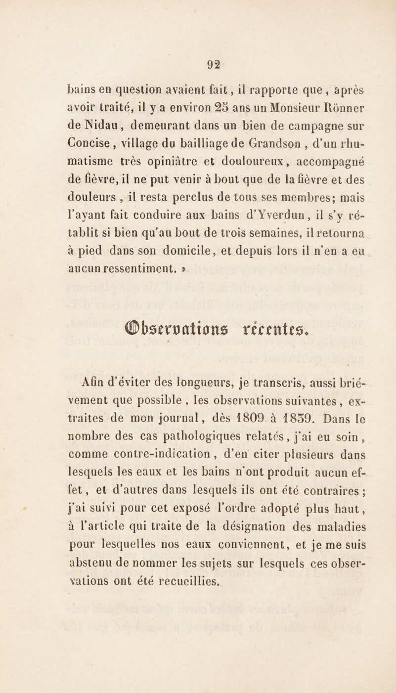 bains en question avaient fait, ii rapporte que , après avoir traité, il y a environ 25 ans un Monsieur Rônner de Nidau , demeurant dans un bien de campagne sur Concise , village du bailliage de Grandson , d’un rhu¬ matisme très opiniâtre et douloureux, accompagné de fièvre, il ne put venir à bout que de la fièvre et des douleurs , il resta perclus de tous ses membres; mais l’ayant fait conduire aux bains d’Yverdun, il s’y ré¬ tablit si bien qu’au bout de trois semaines, il retourna à pied dans son domicile, et depuis lors il n’en a eu aucun ressentiment. » #bscrx>«lions récentes. * Afin d’éviter des longueurs, je transcris, aussi briè¬ vement que possible , les observations suivantes, ex¬ traites de mon journal, dès 1809 à 1859. Dans le nombre des cas pathologiques relatés, j’ai eu soin, comme contre-indication, d’en citer plusieurs dans lesquels les eaux et les bains n'ont produit aucun ef¬ fet, et d’autres dans lesquels ils ont été contraires; j’ai suivi pour cet exposé l’ordre adopté plus haut, à l’article qui traite de la désignation des maladies pour lesquelles nos eaux conviennent, et je me suis abstenu de nommer les sujets sur lesquels ces obser¬ vations ont été recueillies.