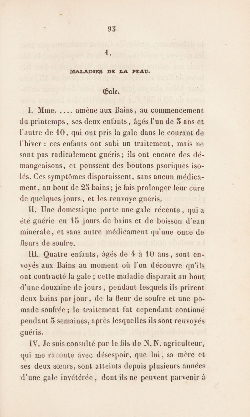 1. MALADIES DE LA PEAU. 0ûU. I. Mme.amène aux Bains, au commencement du printemps, ses deux enfants, âgés l’un de 3 ans et l’autre de 10, qui ont pris la gale dans le courant de l’hiver : ces enfants ont subi un traitement, mais ne sont pas radicalement guéris; ils ont encore des dé¬ mangeaisons, et poussent des boutons psoriques iso¬ lés. Ces symptômes disparaissent, sans aucun médica¬ ment, au bout de 25 bains; je fais prolonger leur cure de quelques jours, et les renvoyé guéris. II. Une domestique porte une gale récente , qui a été guérie en 15 jours de bains et de boisson d’eau minérale, et sans autre médicament qu’une once de fleurs de soufre. III. Quatre enfants, âgés de 4 à 10 ans, sont en¬ voyés aux Bains au moment où l’on découvre qu’ils ont contracté la gale ; cette maladie disparait au bout d’une douzaine de jours, pendant lesquels ils prirent deux bains par jour, de la fleur de soufre et une po- made soufrée ; le traitement fut cependant continué pendant 5 semaines, après lesquelles ils sont renvoyés guéris. IV. Je suis consulté par le fils de N. N. agriculteur, qui me raconte avec désespoir, que lui, sa mère et ses deux sœurs, sont atteints depuis plusieurs années d’une gale invétérée , dont ils ne peuvent parvenir à