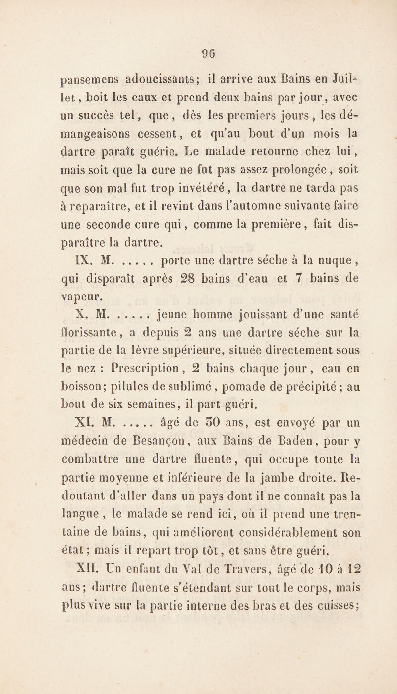 pansemens adoucissants; ii arrive aux Bains en Juil¬ let , boit les eaux et prend deux bains par jour, avec un succès tel, que , dès les premiers jours , les dé¬ mangeaisons cessent, et qu’au bout d’un mois la dartre paraît guérie. Le malade retourne chez lui, mais soit que la cure ne fut pas assez prolongée, soit que son mal fut trop invétéré , la dartre ne tarda pas à reparaître, et il revint dans l’automne suivante faire une seconde cure qui, comme la première, fait dis¬ paraître la dartre. IX. M.porte une dartre sécbe à la nuque , qui disparaît après 28 bains d’eau et 7 bains de vapeur. X. M.jeune homme jouissant d’une santé florissante, a depuis 2 ans une dartre sèche sur la partie de la lèvre supérieure, située directement sous îe nez : Prescription, 2 bains chaque jour, eau en boisson; pilules de sublimé , pomade de précipité ; au bout de six semaines, il part guéri. XI. M.âgé de 30 ans, est envoyé par un médecin de Besançon, aux Bains de Baden, pour y combattre une dartre fluente, qui occupe toute la partie moyenne et inférieure de la jambe droite. Re¬ doutant d’aller dans un pays dont il ne connaît pas la langue , le malade se rend ici, où il prend une tren¬ taine de bains, qui améliorent considérablement son état ; mais il repart trop tôt, et sans être guéri. XII. Un enfant du Yal de Travers, âgé de 10 à 12 ans; dartre ûuente s’étendant sur tout le corps, mais plus vive sur la partie interne des bras et des cuisses;