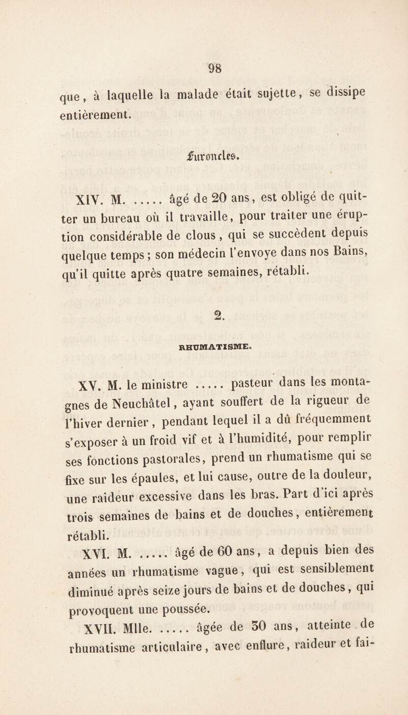 que, à laquelle la malade était sujette, se dissipe entièrement. furoncles* XIV. M. __âgé de 20 ans, est obligé de quit¬ ter un bureau où il travaille, pour traiter une érup- tion considérable de clous , qui se succèdent depuis quelque temps ; son médecin l envoyé dans nos Bains, quil quitte après quatre semaines, rétabli. 2. rhumatisme* t XV. M. le ministre . pasteur dans les monta¬ gnes de Neuchâtel, ayant souffert de la rigueur de l’hiver dernier , pendant lequel il a du fréquemment s’exposer à un froid vif et à l’humidité, pour remplir ses fonctions pastorales, prend un rhumatisme qui se fixe sur les épaules, et lui cause, outi e de la douîeui, une raideur excessive dans les bras. Part d ici après trois semaines de bains et de douches, entièrement rétabli. XVI. M.. âgé de 60 ans, a depuis bien des années un rhumatisme vague, qui est sensiblement diminué après seize jours de bains et de douches, qui provoquent une poussée. XVII. Mlle.âgée de 30 ans, atteinte de rhumatisme articulaire, avec enflure, raideur et fai-