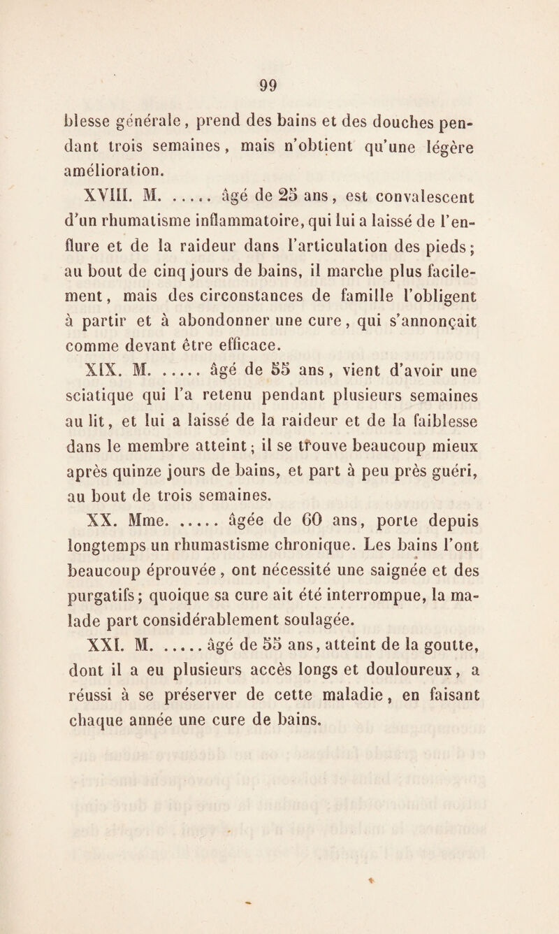 blesse générale , prend des bains et des douches pen¬ dant trois semaines, mais n'obtient qu’une légère amélioration. XYIli. M.âgé de 25 ans, est convalescent d’un rhumatisme inflammatoire, qui lui a laissé de l’en¬ flure et de la raideur dans l’articulation des pieds; au bout de cinq jours de bains, il marche plus facile¬ ment, mais des circonstances de famille l’obligent à partir et à abondonner une cure, qui s’annonçait comme devant être efficace. XIX. M. .âgé de 55 ans , vient d’avoir une sciatique qui l’a retenu pendant plusieurs semaines au lit, et lui a laissé de la raideur et de la faiblesse dans le membre atteint; il se trouve beaucoup mieux après quinze jours de bains, et part à peu près guéri, au bout de trois semaines. XX. Mme. ..... âgée de 60 ans, porte depuis longtemps un rhumastisme chronique. Les bains l’ont ■* beaucoup éprouvée, ont nécessité une saignée et des purgatifs ; quoique sa cure ait été interrompue, la ma¬ lade part considérablement soulagée. XXL M.âgé de 55 ans, atteint de la goutte, dont il a eu plusieurs accès longs et douloureux, a réussi à se préserver de cette maladie, en faisant chaque année une cure de bains.