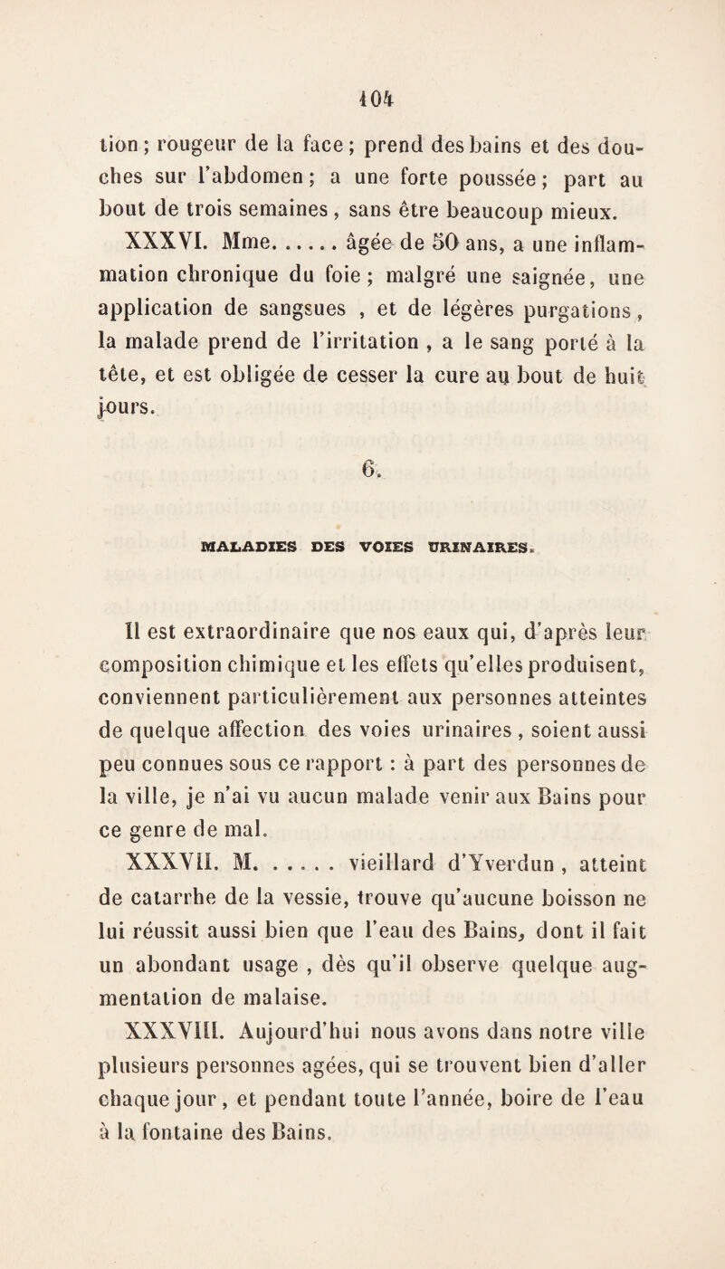 lion ; rougeur de la face ; prend des bains et des dou¬ ches sur l’abdomen ; a une forte poussée ; part au bout de trois semaines, sans être beaucoup mieux. XXXVI. Mme. ..... âgée de 50 ans, a une inflam¬ mation chronique du foie; malgré une saignée, une application de sangsues , et de légères purgations, la malade prend de l’irritation , a le sang porté à la tête, et est obligée de cesser la cure au bout de huit purs. 6. MALADIES DES VOIES URINAIRES > Il est extraordinaire que nos eaux qui, d’après leur composition chimique et les effets qu’elles produisent, conviennent particulièrement aux personnes atteintes de quelque affection des voies urinaires , soient aussi peu connues sous ce rapport : à part des personnes de la ville, je n’ai vu aucun malade venir aux Bains pour ce genre de mal. XXXVil. M. ..... vieillard d’Yverdun , atteint de catarrhe de la vessie, trouve qu’aucune boisson ne lui réussit aussi bien que l’eau des Bains, dont il fait un abondant usage , dès qu’il observe quelque aug¬ mentation de malaise. XXXV1I1. Aujourd’hui nous avons dans notre ville plusieurs personnes âgées, qui se trouvent bien d’aller chaque jour, et pendant toute l’année, boire de l’eau à la fontaine des Bains.