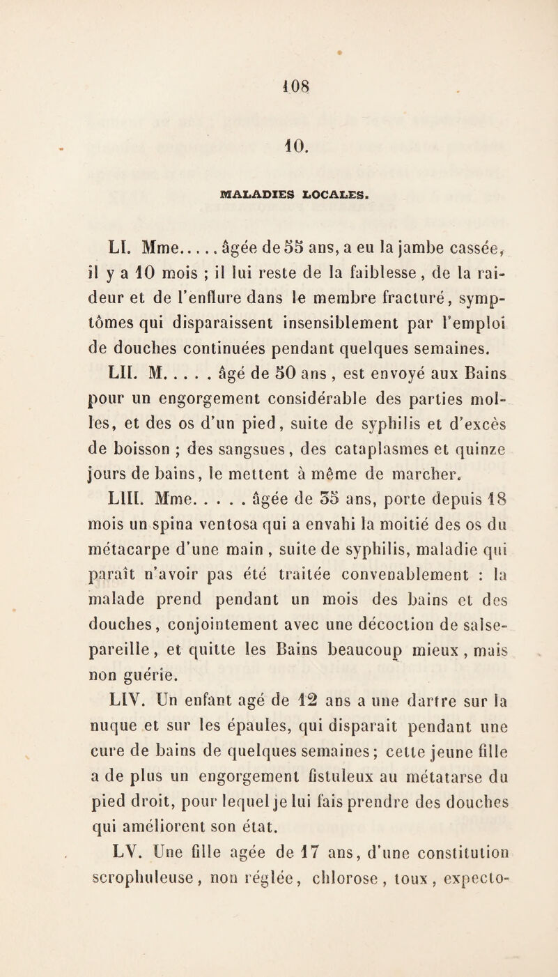 40. MALADIES LOCALES. Lï. Mme.âgée de 55 ans, a eu la jambe cassée, il y a 10 mois ; il lui reste de la faiblesse, de la rai¬ deur et de l’enflure dans le membre fracturé, symp¬ tômes qui disparaissent insensiblement par l’emploi de douches continuées pendant quelques semaines. LIL M.âgé de 50 ans , est envoyé aux Bains pour un engorgement considérable des parties mol¬ les, et des os d’un pied, suite de syphilis et d’excès de boisson ; des sangsues, des cataplasmes et quinze jours de bains, le mettent à même de marcher. LUI. Mme.âgée de 55 ans, porte depuis 48 mois un spina ventosa qui a envahi la moitié des os du métacarpe d’une main , suite de syphilis, maladie qui paraît n’avoir pas été traitée convenablement : la malade prend pendant un mois des bains et des douches, conjointement avec une décoction de salse¬ pareille, et quitte les Bains beaucoup mieux , mais non guérie. LIY. Un enfant âgé de 42 ans a une dartre sur fa nuque et sur les épaules, qui disparait pendant une cure de bains de quelques semaines; cette jeune fille a de plus un engorgement fîstuleux au métatarse du pied droit, pour lequel je lui fais prendre des douches qui améliorent son état. LV. Une fille âgée de 47 ans, d’une constitution scrophuleuse, non réglée, chlorose, toux, expecto-