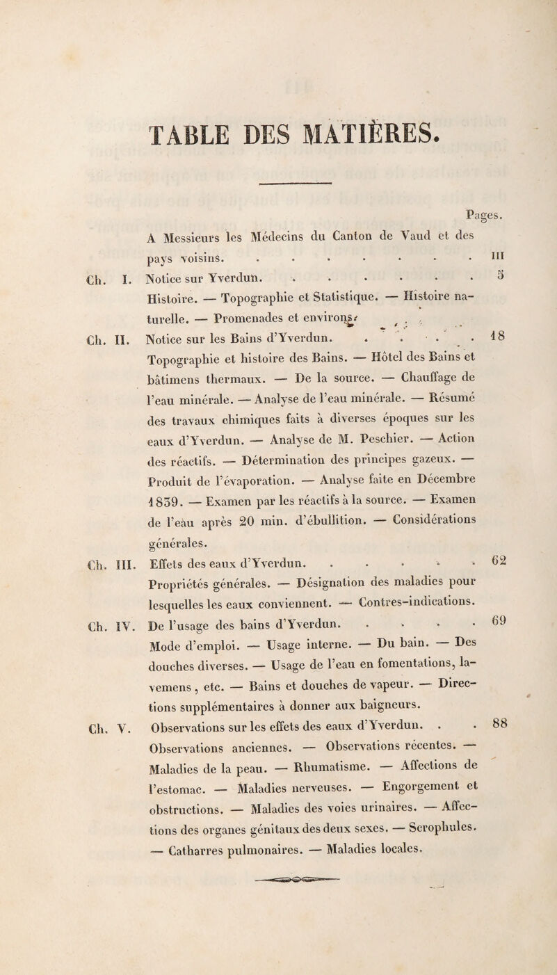 TABLE DES MATIÈRES. ni 5 18 Pages. A Messieurs les Médecins du Canton de Vaud et des pays voisins. ....... Ch. I. Notice sur Yverduii. ...... Histoire. — Topographie et Statistique. — Histoire na¬ turelle. — Promenades et environs.- , . Ch. II. Notice sur les Bains d’Yverdun. Topographie et histoire des Bains. — Hôtel des Bains et bâtimens thermaux. — De la source. — Chauffage de l’eau minérale. — Analyse de l’eau minérale. — Résumé des travaux chimiques faits à diverses époques sur les eaux d’Yverdun. — Analyse de M. Peschier. — Action des réactifs. — Détermination des principes gazeux. — Produit de l’évaporation. — Analyse faite en Décembre 4859. — Examen par les réactifs à la source. — Examen de l’eau après 20 min. d’ébullition. — Considérations générales. Ch. III. Effets des eaux d’Yverdun. . Propriétés générales. — Désignation des maladies pour lesquelles les eaux conviennent. — Contres-indications. Ch. IY. De l’usage des bains d’Yverdun. .... Mode d’emploi. — Usage interne. — Du bain. Des douches diverses. — Usage de l’eau en fomentations, la¬ ve me ns , etc. — Bains et douches de vapeur. Direc¬ tions supplémentaires à donner aux baigneurs. Ch. Y. Observations sur les effets des eaux d’Yverdun. . Observations anciennes. — Observations récentes. Maladies de la peau. — Rhumatisme. Affections de l’estomac. — Maladies nerveuses. — Engorgement et obstructions. — Maladies des voies urinaires. Affec¬ tions des organes génitaux des deux sexes. — Scrophules. — Catharres pulmonaires. — Maladies locales. 62 69 88