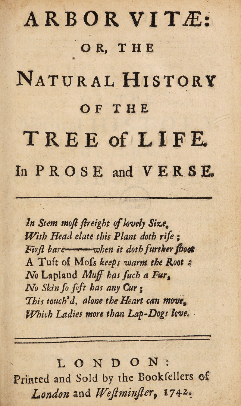 ARBOR VIT;E OR, THE • / Natural History TREE of LIFE. In PROSE and VERSE. In Stem mofi fir eight ofkvely Siz*e9 With Head elate this Plant doth rife ; Fir ft bare—~~~whtn it doth further /hoof A Tuft of Mofs keeps warm the Root t No Lapland Muff has fuch a Fura No Skin fo foft has any Cur; This touch3d> alone the Heart can move9 Which Ladies more than Lap-Dogs love* LONDON: Printed and Sold by the Bookfellers of London and Wefiminfier^ 1742* t • .