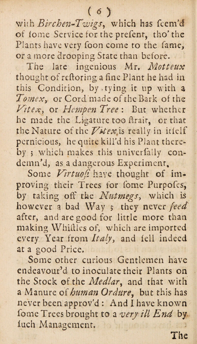 .  ( <5 ) with Birchen-Twigs, which has Teem'd of feme Service for the prefenr, tho' the Plants have very Toon come to the Tame, or a more drooping State than before. The late ingenious Mr. Motteux thought of reftoring a fine Plant he had in this Condition, by .tying it up with a TomeXy or Cord made of theBark of the Fit ex, or Hempen Tree : But whether he made the Ligature too ftrair, or that the Nature of the FFexls really in itfelf pernicious, he quite kill'd his Plant there¬ by ; which makes this univerfally con¬ demned, as a dangerous Experiment, Some Virtuosi have thought of im¬ proving their Trees for Tome Purpofes, by taking off the Nutmegs, which is however a bad Way $ they never feed after, and are good for little more than making Whiffles of, which are imported every Year from Italy, and fell indeed at a good Price. Some other curious Gentlemen have endeavour’d to inoculate their Plants on the Stock of the Medlar, and that with a Manure of human Ordurey but this has never been approv'd : And I have known Tome Trees brought to a very ill End by iuch Management. The