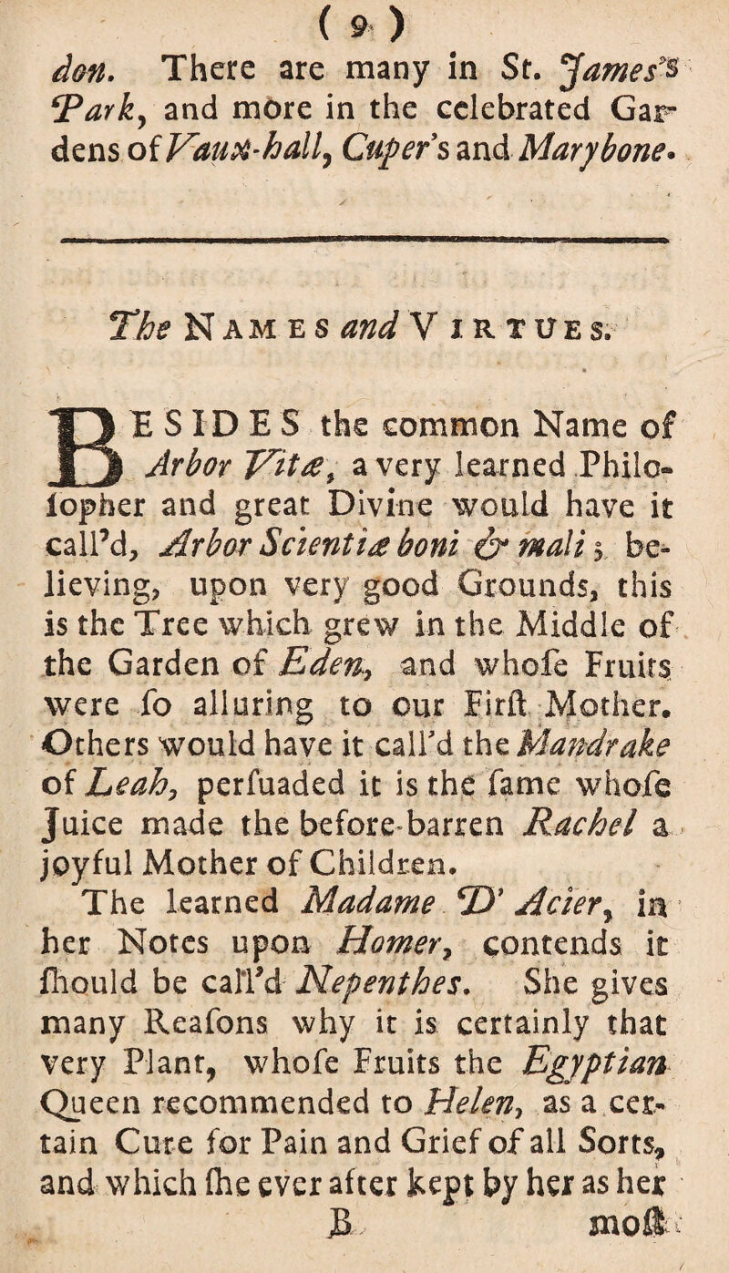 ion. There are many in St. James^ ‘Parky and more in the celebrated Gar dens of VauM-hall, Caper % and Mary bone* The Names and V irtues. BESIDES the common Name of Arbor Vitre\ a very learned Philo- lopber and great Divine would have it call’d. Arbor Sclentia boni & Mali $ be¬ lieving, upon very good Grounds, this is the Tree which grew in the Middle of the Garden of Eden,, and whofe Fruits were fo alluring to our Eirft Mother. Others would have it call'd the Mandrake of Leahy perfuaded it is the fame whofe Juice made the before barren Rachel a joyful Mother of Children. The learned Madame D' Aciery in her Notes upon Homer7 contends it fhould be call'd Nepenthes. She gives many Reafons why it is certainly that very Plant, whofe Fruits the Egyptian Queen recommended to Helen, as a cer¬ tain Cur e for Pain and Grief of all Sorts, and which fhe ever after kept by her as her 3 mo®