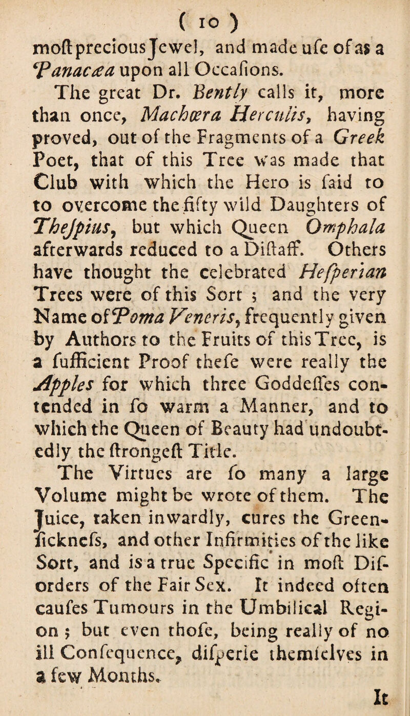 mod precious Jewel, and made ufe of as a ‘panacea upon all Occafions. The great Dr. Bently calls it, more than once, Machcera Her cults, having proved, out of the Fragments of a Greek Poet, that of this Tree was made that Club with which the Hero is faid to to overcome thefifty wild Daughters of Thejptus, but which Queen Omphala afterwards reduced to a Diftaff. Others have thought the celebrated Hefpenan Trees were of this Sort 5 and the very Name oiPoma Veneris, frequently given by Authors to the Fruits of thisTree, is a fufficient Proof thefe were really the Apples for which three Goddefles con¬ tended in fo warm a Manner, and to which the Queen of Beauty had undoubt¬ edly the ftrongeft Title. The Virtues are fo many a large Volume might be wrote of them. The Juice, taken inwardly, cures the Green- fickncfs, and other Infirm ities of the like Sort, and is a true Specific in mod Dis¬ orders of the Fair Sex. It indeed often caufes Tumours in the Umbilical Regi¬ on 5 but even thofe, being really of no ill Confequence, difperie themieives in a few Months, It