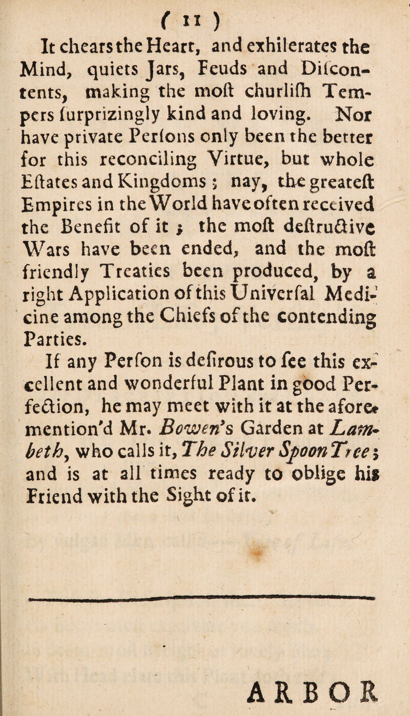 ( « ) It chearsthe Heart, and exhilerates the Mind, quiets Jars, Feuds and Diicon- tents, making the moft churlilh Tem¬ pers furprizingly kind and loving. Nor have private Perions only been the better for this reconciling Virtue, but whole Eftates and Kingdoms; nay, tbegreateft Empires in the World haveoften received the Benefit of it } the moft deftru&ive Wars have been ended, and the moft friendly Treaties been produced, by a right Application of this Univerfal Medi¬ cine among the Chiefs of the contending Parties. If any Perfon is defirous to fee this ex¬ cellent and wonderful Plant in good Per¬ fection, he may meet with it at the afore* mention'd Mr. Bowen’s Garden at Lattb bethy who calls it. The Silver Spoon Tree; and is at all times ready to oblige his Friend with the Sight of it. ARBOR