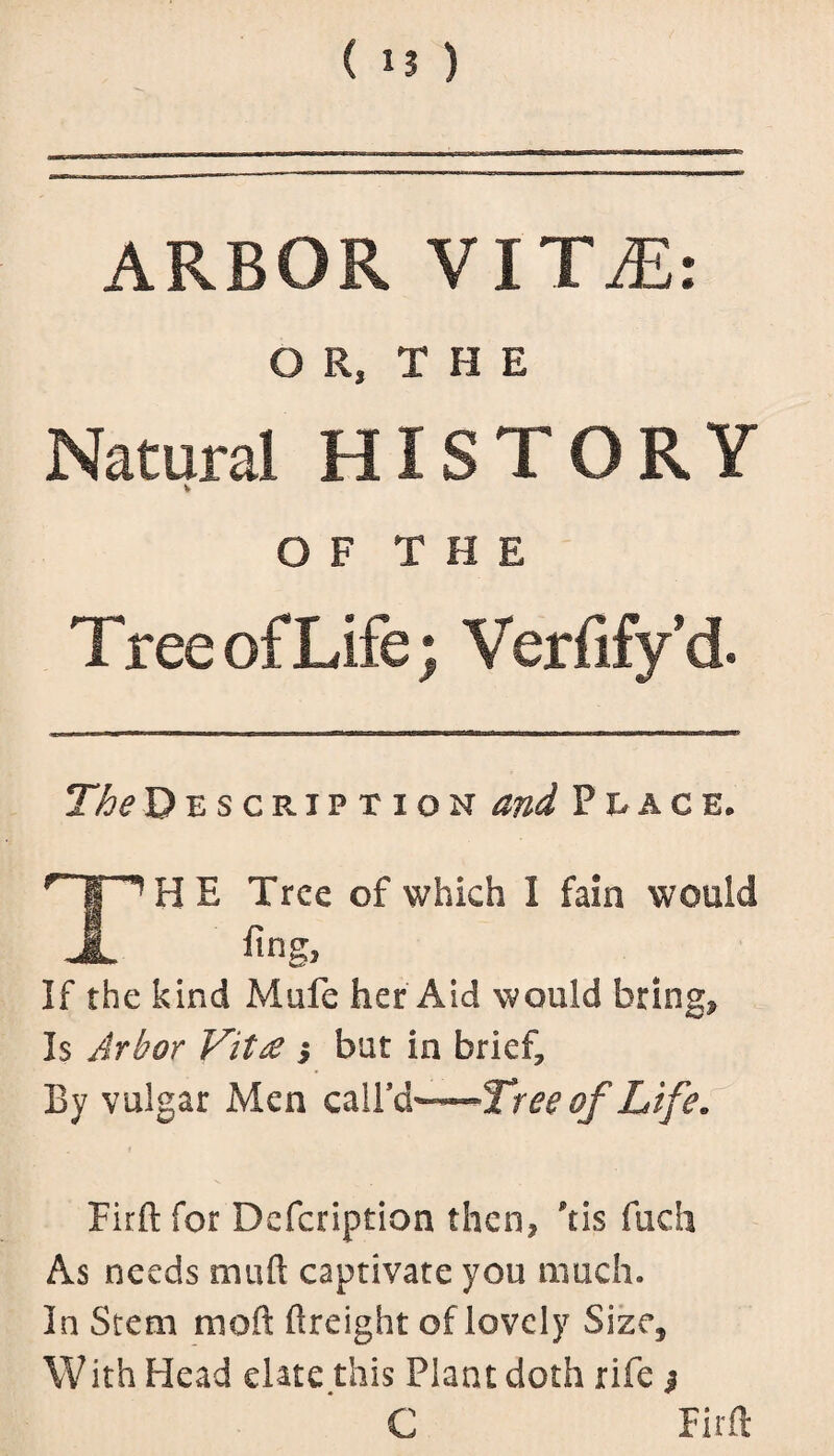 ( ■! ) ARBOR VITiE: Ol,I H E Natural HISTORY V OF THE T ree of Life; Verfifyd. The Description and Place. THE Tree of which 1 fain would fing. If the kind Mufe her Aid would bring. Is Arbor Vitae s but in brief, By vulgar Men calfd—of Life. Firft for Defcription then, ftis fuch As needs muft captivate you much. In Stem moft ftreight of lovely Size, With Head elate this Plant doth rife $ C Firft