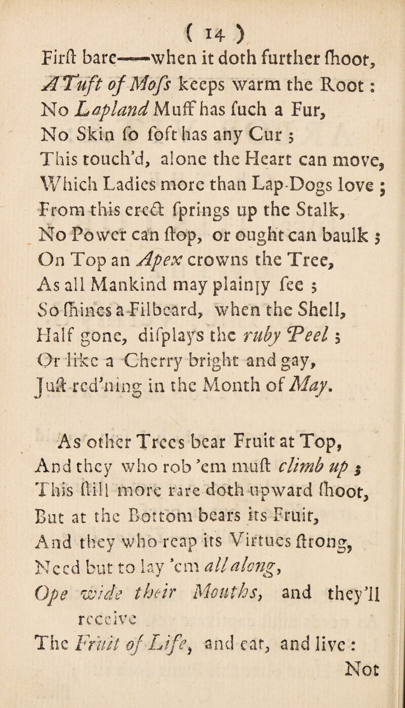 Fil'd bare-*—when it doth further fhoot, A Tuft of Mofs keeps warm the Root: No Lapland Muff has fuch a Fur, No Skin fo foft has any Cur 5 This touch’d, alone the Heart can move. Which Ladies more than Lap Dogs love ; From this ereSt fprings up the Stalk, No Power can flop, or ought can baulk $ On Top an Apex crowns the Tree, As all Mankind may plainjy fee 5 So (nines a Filbeard, when the Shell, Half gone, difplays the ruby Peel $ Or like a Cherry bright and gay, juft rcdhiing in the Month of May. As other Trees bear Fruit at Top, And they who rob ’em mu ft climb up % This ftill more rare doth upward (hoot. But at the Bottom bears its Fruit, And they who reap its Virtues ftrong, Need but to lay ’em all along. Ope wide their Mouths, and they’ll receive The Fruit of Life, and ear, and live : Not