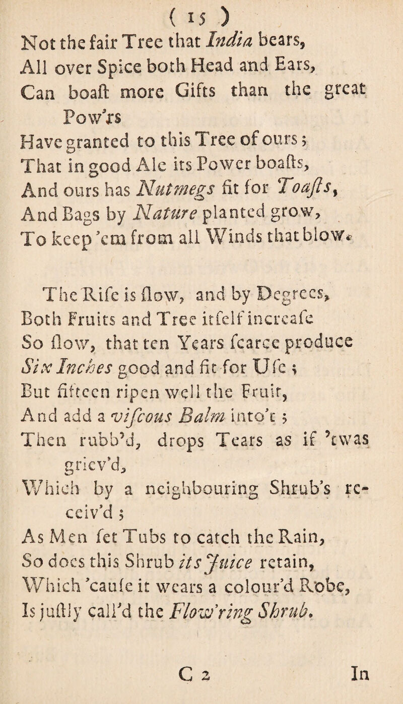 Not the fair Tree that India bears, All over Spice both Head and Ears, Can boaft more Gifts than the great Powxs Have granted to this Tree of ours; That in good Ale its Power boafts, And ours has Nutmegs fit for Toaftsy And Bags by Nature planted grow. To keep ’em from ail Winds that blow* The'Rife is flow, and by Degrees, Both Fruits and Tree itfelf increafe So flow, that ten Years fcarce produce Six Inches good and fit for Ufc ; But fifteen ripen well the Fruit, And add a vifeous Balm i.nto'c 5 Then rubb’d, drops Tears as if Ywas griev'd. Which by a neighbouring Shrub's re¬ ceiv'd 5 As Men fet Tubs to catch the Pvain, So docs this Shrub its ''juice retain, Which 'caufe it wears a colour’d Robe, Is juftly call'd the Flow ring Shrub*