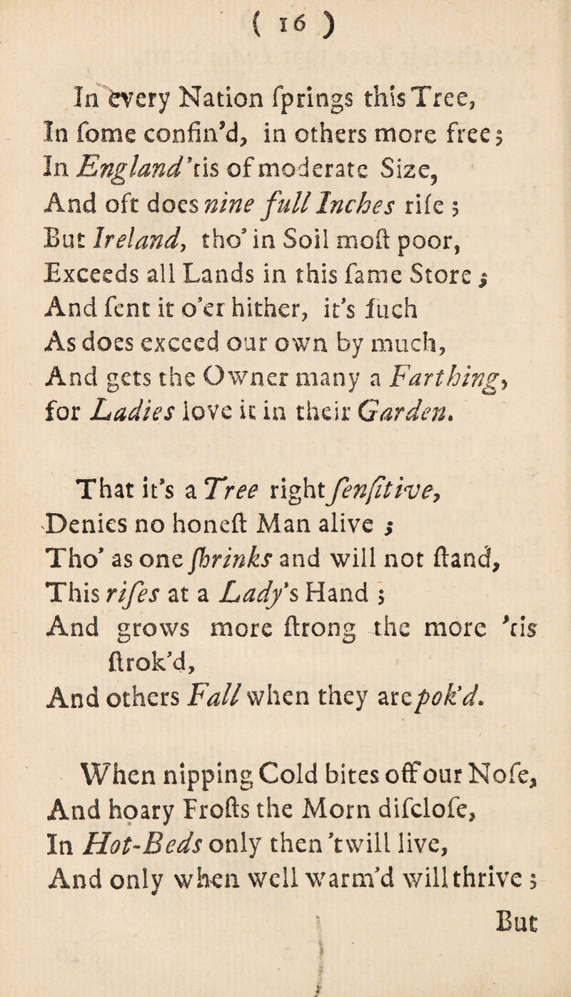 { I<s ) In every Nation fprings this Tree, In feme confined, in others more frees In England’tis of moderate Size5 And oft does nine full Inches rife s But Ireland, tho’ in Soil mod poor, Exceeds all Lands in this fame Store $ And fent it o’er hither, it's Inch As does exceed our own by much, And gets the Owner many a Farthings for Ladies love it in their Garden. That it's a Tree rightfenjitive, Denies no honeft Man alive ; Tho' as one (brinks and will not (land. This rifes at a Lady's Hand 5 And grows more ftrong the more Acis flrok’d. And others Fall when they are pok'd. When nipping Cold bites off our Nofe, And hoary Frofts the Morn difclofe, In Hot-Beds only then 'twill live, And only when well warm'd will thrive 5 But