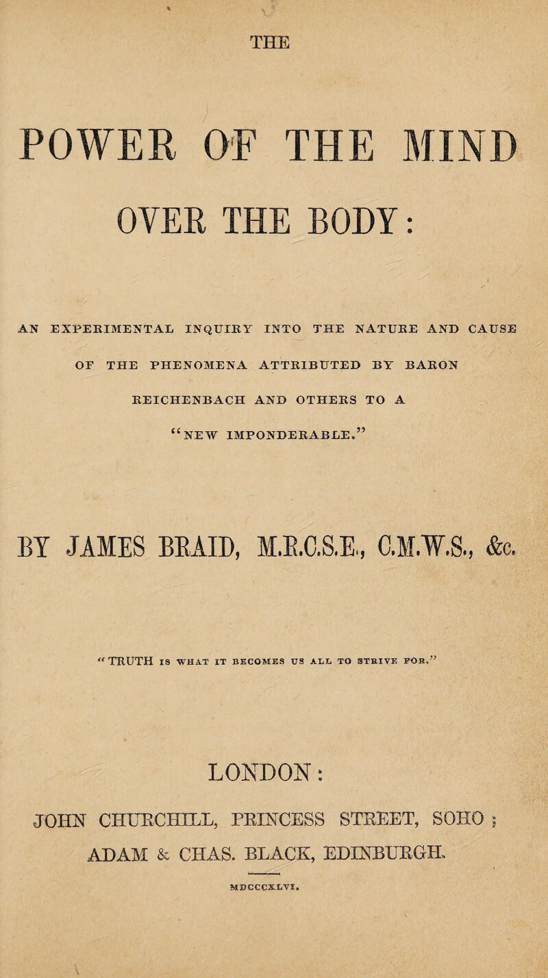 THE POWER OE THE MIND OYER THE BODY: AN EXPERIMENTAL INQUIRY INTO THE NATURE AND CAUSE OF THE PHENOB1ENA ATTRIBUTED BY BARON REICHENBACH AND OTHERS TO A “NEW IMPONDERABLE.” BY JAMES BRAID, M.R.C.S.E., C.M.W.S., &c. “TRUTH IS WHAT IT BECOMES US ALL TO STRIVE FOR.” LONDON: JOHN CHURCHILL, PRINCESS STREET, SOHO $ ADAM & CHAS. BLACK, EDINBURGH, MBCCCXLYI.