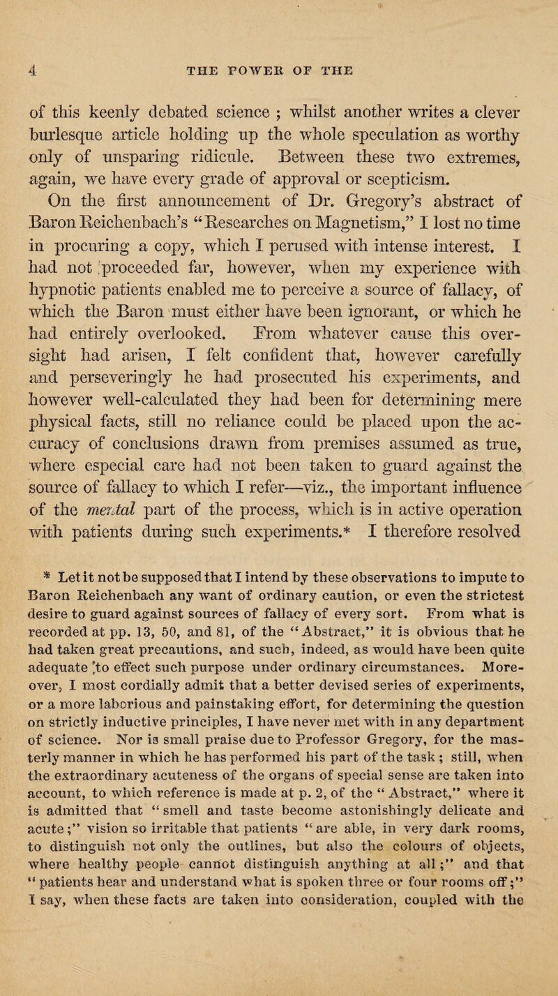 of this keenly debated science ; whilst another writes a clever burlesque article holding up the whole speculation as worthy only of unsparing ridicule. Between these two extremes, again, we have every grade of approval or scepticism. On the first announcement of Dr. Gregory’s abstract of Baron Reichenbach’s “ Researches on Magnetism,” I lost no time in procuring a copy, which I perused with intense interest. I had not proceeded far, however, when my experience with hypnotic patients enabled me to perceive a source of fallacy, of which the Baron must either have been ignorant, or which he had entirely overlooked. From whatever cause this over¬ sight had arisen, I felt confident that, however carefully and perseveringly he had prosecuted Ins experiments, and however well-calculated they had been for determining mere physical facts, still no reliance could be placed upon the ac¬ curacy of conclusions drawn from premises assumed as true, where especial care had not been taken to guard against the source of fallacy to which I refer—viz., the important influence of the merMl part of the process, which is in active operation with patients during such experiments.* I therefore resolved * Let it not be supposed that I intend by these observations to impute to Baron Reichenbach any want of ordinary caution, or even the strictest desire to guard against sources of fallacy of every sort. From what is recorded at pp. 13, 50, and 81, of the “Abstract,” it is obvious that he had taken great precautions, and such, indeed, as would have been quite adequate 'to effect such purpose under ordinary circumstances. More¬ over, I most cordially admit that a better devised series of experiments, or a more laborious and painstaking effort, for determining the question on strictly inductive principles, I have never met with in any department of science. Nor is small praise due to Professor Gregory, for the mas¬ terly manner in which he has performed his part of the task ; still, when the extraordinary acuteness of the organs of special sense are taken into account, to which reference is made at p. 2, of the “ Abstract,” where it i3 admitted that “ smell and taste become astonishingly delicate and acute;” vision so irritable that patients “ are able, in very dark rooms, to distinguish not only the outlines, but also the colours of objects, where healthy people cannot distinguish anything at all;” and that “ patients hear and understand what is spoken three or four rooms off I say, when these facts are taken into consideration, coupled with the