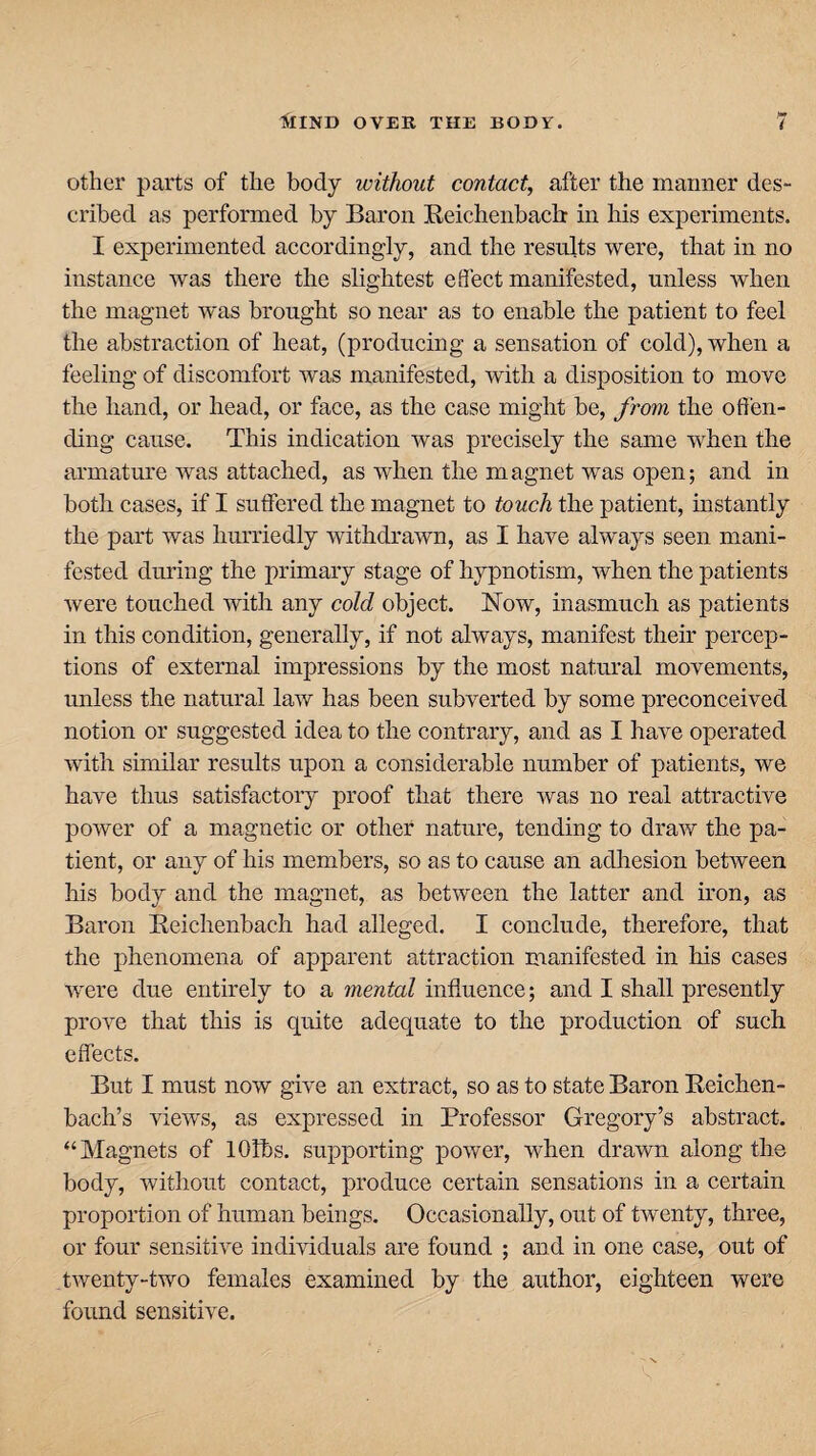 other parts of the body without contact, after the manner des¬ cribed as performed by Baron Beichenbacb in his experiments. I experimented accordingly, and the results were, that in no instance was there the slightest effect manifested, unless when the magnet was brought so near as to enable the patient to feel the abstraction of heat, (producing a sensation of cold), when a feeling of discomfort was manifested, with a disposition to move the hand, or head, or face, as the case might be, from the offen¬ ding cause. This indication was precisely the same when the armature was attached, as when the magnet was open; and in both cases, if I suffered the magnet to touch the patient, instantly the part was hurriedly withdrawn, as I have always seen mani¬ fested during the primary stage of hypnotism, when the patients were touched with any cold object. Now, inasmuch as patients in this condition, generally, if not always, manifest their percep¬ tions of external impressions by the most natural movements, unless the natural law has been subverted by some preconceived notion or suggested idea to the contrary, and as I have operated with similar results upon a considerable number of patients, we have thus satisfactory proof that there was no real attractive power of a magnetic or other nature, tending to draw the pa¬ tient, or any of his members, so as to cause an adhesion between his body and the magnet, as between the latter and iron, as Baron Beichenbach had alleged. I conclude, therefore, that the phenomena of apparent attraction manifested in his cases were due entirely to a mental influence; and I shall presently prove that this is quite adequate to the production of such effects. But I must now give an extract, so as to state Baron Beichen- bach’s views, as expressed in Professor Gregory’s abstract. “Magnets of lOlbs. supporting power, when drawn along the body, without contact, produce certain sensations in a certain proportion of human beings. Occasionally, out of twenty, three, or four sensitive individuals are found ; and in one case, out of twenty-two females examined by the author, eighteen were found sensitive.