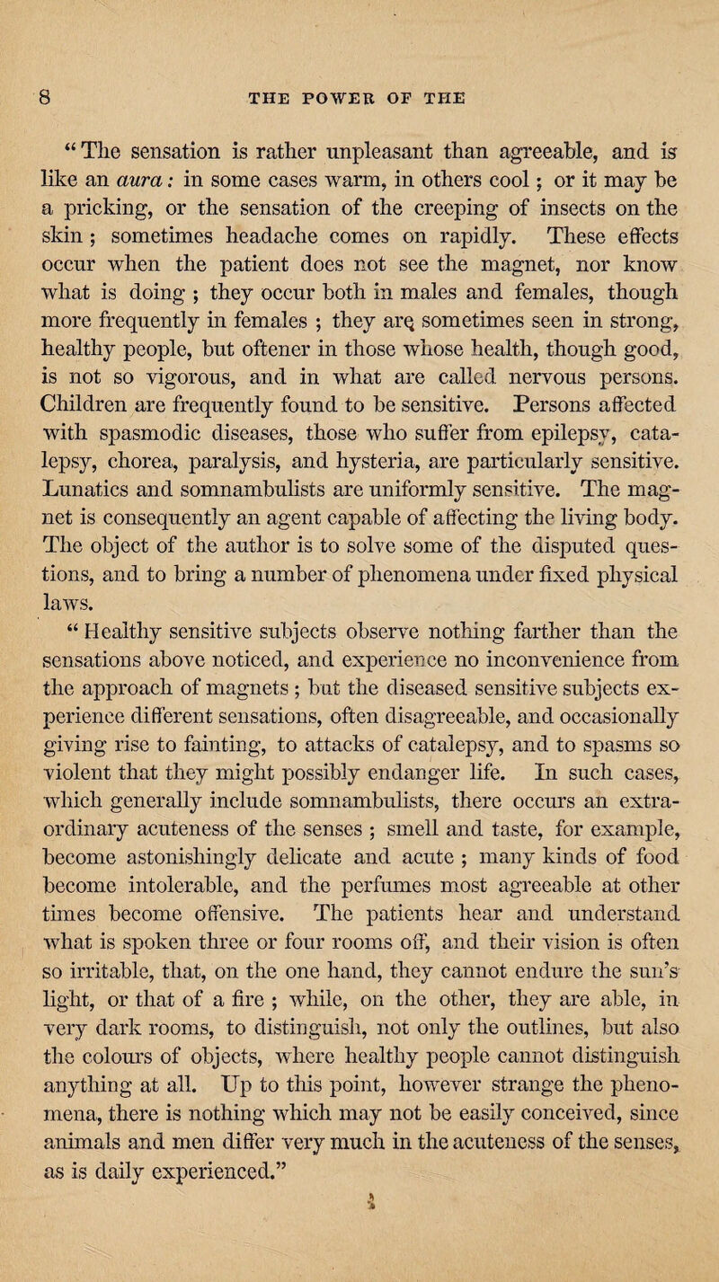 “ The sensation is rather unpleasant than agreeable, and is like an aura: in some cases warm, in others cool; or it may be a pricking, or the sensation of the creeping of insects on the skin ; sometimes headache comes on rapidly. These effects occur when the patient does not see the magnet, nor know what is doing ; they occur both in males and females, though more frequently in females ; they arq sometimes seen in strong, healthy people, but oftener in those whose health, though good, is not so vigorous, and in what are called nervous persons. Children are frequently found to be sensitive. Persons affected with spasmodic diseases, those who suffer from epilepsy, cata¬ lepsy, chorea, paralysis, and hysteria, are particularly sensitive. Lunatics and somnambulists are uniformly sensitive. The mag¬ net is consequently an agent capable of affecting the living body. The object of the author is to solve some of the disputed ques¬ tions, and to bring a number of phenomena under fixed physical laws. “ Healthy sensitive subjects observe nothing farther than the sensations above noticed, and experience no inconvenience from the approach of magnets ; but the diseased sensitive subjects ex¬ perience different sensations, often disagreeable, and occasionally giving rise to fainting, to attacks of catalepsy, and to spasms so violent that they might possibly endanger life. In such cases, which generally include somnambulists, there occurs an extra¬ ordinary acuteness of the senses ; smell and taste, for example, become astonishingly delicate and acute ; many kinds of food become intolerable, and the perfumes most agreeable at other times become offensive. The patients hear and understand what is spoken three or four rooms off, and their vision is often so irritable, that, on the one hand, they cannot endure the sun’s light, or that of a fire ; while, on the other, they are able, in very dark rooms, to distinguish, not only the outlines, but also the colours of objects, where healthy people cannot distinguish anything at all. Up to this point, however strange the pheno¬ mena, there is nothing which may not be easily conceived, since animals and men differ very much in the acuteness of the senses, as is daily experienced.”