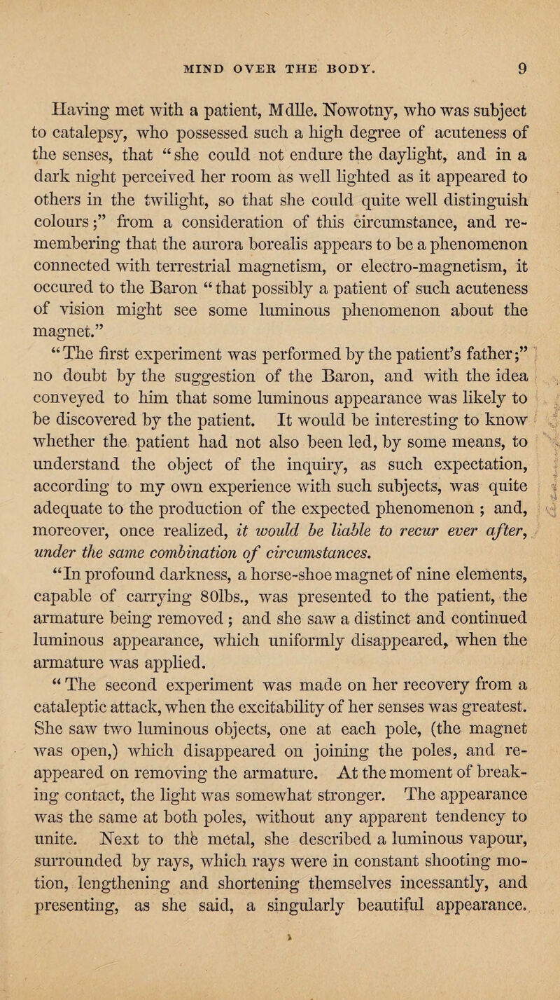 Having met with a patient, Mdlle. Nowotny, who was subject to catalepsy, who possessed such a high degree of acuteness of the senses, that “ she could not endure the daylight, and in a dark night perceived her room as well lighted as it appeared to others in the twilight, so that she could quite well distinguish coloursfrom a consideration of this circumstance, and re¬ membering that the aurora borealis appears to be a phenomenon connected with terrestrial magnetism, or electro-magnetism, it occured to the Baron “ that possibly a patient of such acuteness of vision might see some luminous phenomenon about the magnet.” “ The first experiment was performed by the patient’s father no doubt by the suggestion of the Baron, and with the idea conveyed to him that some luminous appearance was likely to be discovered by the patient. It would be interesting to know whether the patient had not also been led, by some means, to understand the object of the inquiry, as such expectation, according to my own experience with such subjects, was quite adequate to the production of the expected phenomenon ; and, moreover, once realized, it would be liable to recur ever after, under the same combination of circumstances. “In profound darkness, a horse-shoe magnet of nine elements, capable of carrying 80lbs., was presented to the patient, the armature being removed ; and she saw a distinct and continued luminous appearance, which uniformly disappeared, when the armature was applied. “ The second experiment was made on her recovery from a cataleptic attack, when the excitability of her senses was greatest. She saw two luminous objects, one at each pole, (the magnet was open,) which disappeared on joining the poles, and re¬ appeared on removing the armature. At the moment of break¬ ing contact, the light was somewhat stronger. The appearance was the same at both poles, without any apparent tendency to unite. Next to the metal, she described a luminous vapour, surrounded by rays, which rays were in constant shooting mo¬ tion, lengthening and shortening themselves incessantly, and presenting, as she said, a singularly beautiful appearance.