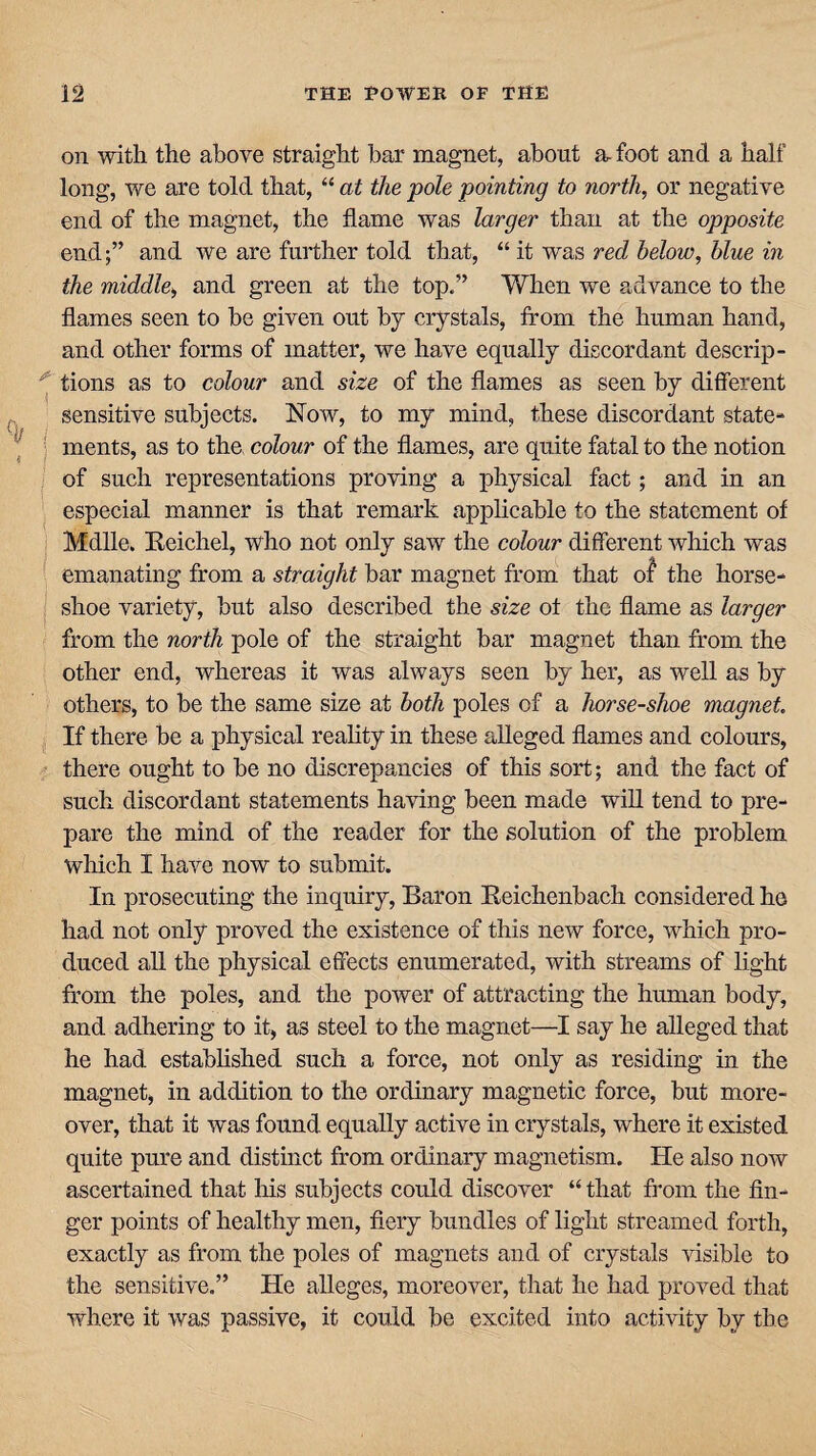 on with the above straight bar magnet, about a, foot and a half long, we are told that, “ at the pole pointing to north, or negative end of the magnet, the flame was larger than at the opposite end;” and we are further told that, “ it was red below, blue in the middle, and green at the top.” When we advance to the flames seen to he given out by crystals, from the human hand, and other forms of matter, we have equally discordant descrip- ^ tions as to colour and size of the flames as seen by different sensitive subjects. Now, to my mind, these discordant state¬ ments, as to the, colour of the flames, are quite fatal to the notion of such representations proving a physical fact; and in an especial manner is that remark applicable to the statement of Mdlle. Reichel, who not only saw the colour different which was emanating from a straight bar magnet from that of the horse¬ shoe variety, hut also described the size of the flame as larger from the north pole of the straight bar magnet than from the other end, whereas it was always seen by her, as well as by others, to be the same size at both poles of a horse-shoe magnet If there be a physical reality in these alleged flames and colours, there ought to be no discrepancies of this sort; and the fact of such discordant statements having been made will tend to pre¬ pare the mind of the reader for the solution of the problem which I have now to submit. In prosecuting the inquiry, Baron Reichenbach considered he had not only proved the existence of this new force, which pro¬ duced all the physical effects enumerated, with streams of light from the poles, and the power of attracting the human body, and adhering to it, as steel to the magnet—I say he alleged that he had established such a force, not only as residing in the magnet, in addition to the ordinary magnetic force, but more¬ over, that it was found equally active in crystals, where it existed quite pure and distinct from ordinary magnetism. He also now ascertained that his subjects could discover “that from the fin¬ ger points of healthy men, fiery bundles of light streamed forth, exactly as from the poles of magnets and of crystals visible to the sensitive.” He alleges, moreover, that he had proved that where it was passive, it could be excited into activity by the
