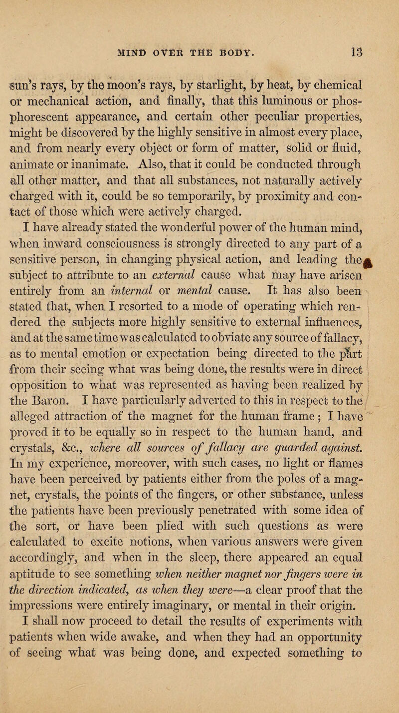 sun’s rays, by the moon’s rays, by starlight, by heat, by chemical or mechanical action, and finally, that this luminous or phos¬ phorescent appearance, and certain other peculiar properties, might be discovered by the highly sensitive in almost every place, and from nearly every object or form of matter, solid or fluid, animate or inanimate. Also, that it could be conducted through all other matter, and that all substances, not naturally actively 'Charged with it, could be so temporarily, by proximity and con¬ tact of those which Were actively charged. I have already stated the wonderful power of the human mind, when inward consciousness is strongly directed to any part of a sensitive person, in changing physical action, and leading the^ subject to attribute to an external cause what may have arisen entirely from an internal or mental cause. It has also been stated that, when I resorted to a mode of operating which ren¬ dered the subjects more highly sensitive to external influences, and at the same time was calculated to obviate any source of fallacy, as to mental emotion or expectation being directed to the pint from their seeing what was being done, the results were in direct opposition to what was represented as having been realized by the Baron. I have particularly adverted to this in respect to the alleged attraction of the magnet for the human frame; I have proved it to be equally so in respect to the human hand, and crystals, &c., where all sources of fallacy are guarded against. In my experience, moreover, with such cases, no light or flames have been perceived by patients either from the poles of a mag¬ net, crystals, the points of the fingers, or other substance, unless the patients have been previously penetrated with some idea of the sort, or have been plied with such questions as were calculated to excite notions, when various answers were given accordingly, and when in the sleep, there appeared an equal aptitude to see something when neither magnet nor fingers were in the direction indicated, as when they were—a clear proof that the impressions were entirely imaginary, or mental in their origin. I shall now proceed to detail the results of experiments with patients when wide awake, and when they had an opportunity of seeing what was being done, and expected something to