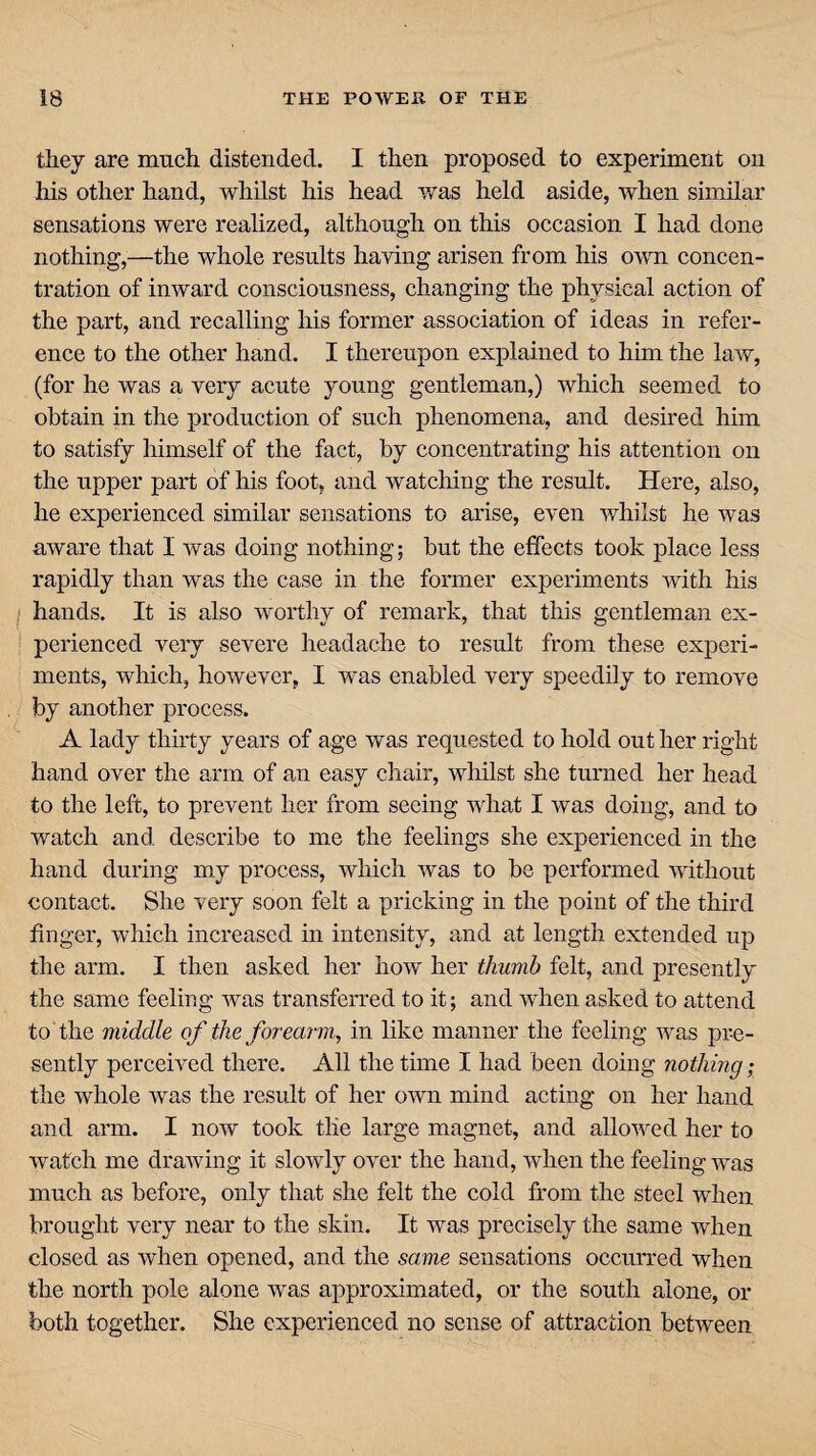 they are much distended. I then proposed to experiment on his other hand, whilst his head was held aside, when similar sensations were realized, although on this occasion I had done nothing,—the whole results having arisen from his own concen¬ tration of inward consciousness, changing the physical action of the part, and recalling his former association of ideas in refer¬ ence to the other hand. I thereupon explained to him the law, (for he was a very acute young gentleman,) which seemed to obtain in the production of such phenomena, and desired him to satisfy himself of the fact, by concentrating his attention on the upper part of his foot, and watching the result. Here, also, he experienced similar sensations to arise, even whilst he was aware that I was doing nothing; but the effects took place less rapidly than was the case in the former experiments with his hands. It is also worthy of remark, that this gentleman ex¬ perienced very severe headache to result from these experi¬ ments, which, however, I was enabled very speedily to remove by another process. A lady thirty years of age was requested to hold out her right hand over the arm of an easy chair, whilst she turned her head to the left, to prevent her from seeing what I was doing, and to watch and describe to me the feelings she experienced in the hand during my process, which was to be performed without contact. She very soon felt a pricking in the point of the third finger, which increased in intensity, and at length extended up the arm. I then asked her how her thumb felt, and presently the same feeling was transferred to it; and when asked to attend to the middle of the forearm, in like manner the feeling was pre¬ sently perceived there. All the time I had been doing nothing; the whole was the result of her own mind acting on her hand and arm. I now took the large magnet, and allowed her to watch me drawing it slowly over the hand, when the feeling was much as before, only that she felt the cold from the steel when brought very near to the skin. It wras precisely the same when closed as when opened, and the same sensations occurred when the north pole alone was approximated, or the south alone, or both together. She experienced no sense of attraction betAveen