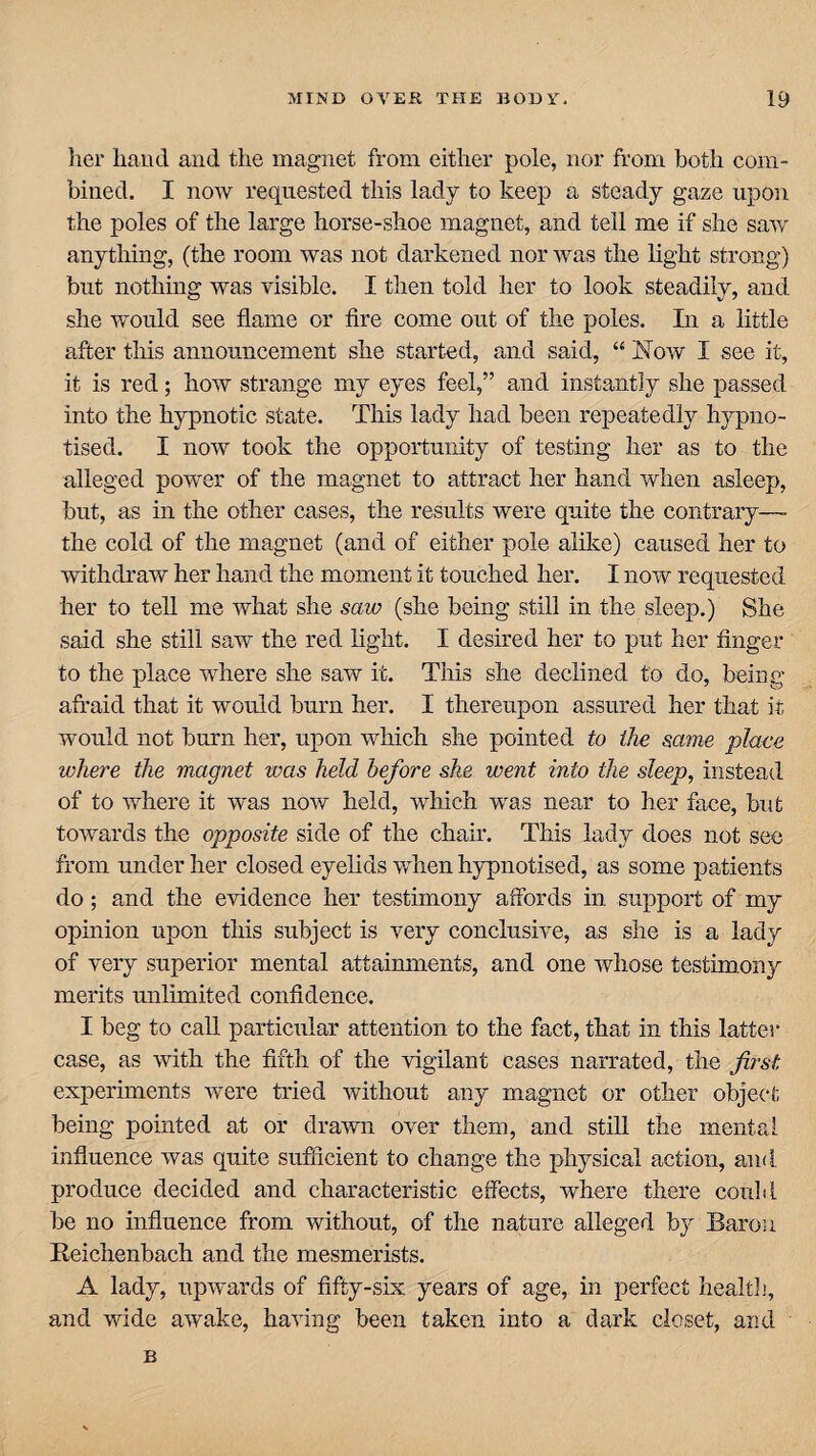 her hand and the magnet from either pole, nor from both com¬ bined. I now requested this lady to keep a steady gaze upon the poles of the large horse-shoe magnet, and tell me if she saw anything, (the room was not darkened nor was the light strong) but nothing was visible. I then told her to look steadily, and she would see flame or fire come out of the poles. In a little after this announcement she started, and said, “ Now I see it, it is red; how strange my eyes feel,” and instantly she passed into the hypnotic state. This lady had been repeatedly hypno¬ tised. I now took the opportunity of testing her as to the alleged power of the magnet to attract her hand when asleep, but, as in the other cases, the results were quite the contrary—- the cold of the magnet (and of either pole alike) caused her to withdraw her hand the moment it touched her. I now requested her to tell me what she saw (she being still in the sleep.) She said she still saw the red light. I desired her to put her finger to the place where she saw it. This she declined to do, being afraid that it would burn her. I thereupon assured her that it would not burn her, upon which she pointed to the same place where the magnet was held before she went into the sleep, instead of to where it was now held, which was near to her face, but towards the opposite side of the chair. This lady does not see from under her closed eyelids when hypnotised, as some patients do; and the evidence her testimony affords in support of my opinion upon this subject is very conclusive, as she is a lady of very superior mental attainments, and one whose testimony merits unlimited confidence. I beg to call particular attention to the fact, that in this latter case, as with the fifth of the vigilant cases narrated, the first experiments were tried without any magnet or other object being pointed at or drawn over them, and still the mental influence was quite sufficient to change the physical action, and produce decided and characteristic effects, where there could be no influence from without, of the nature alleged by Baron Reichenbach and the mesmerists. A lady, upwards of fifty-six years of age, in perfect healtb, and wide awake, having been taken into a dark closet, and B