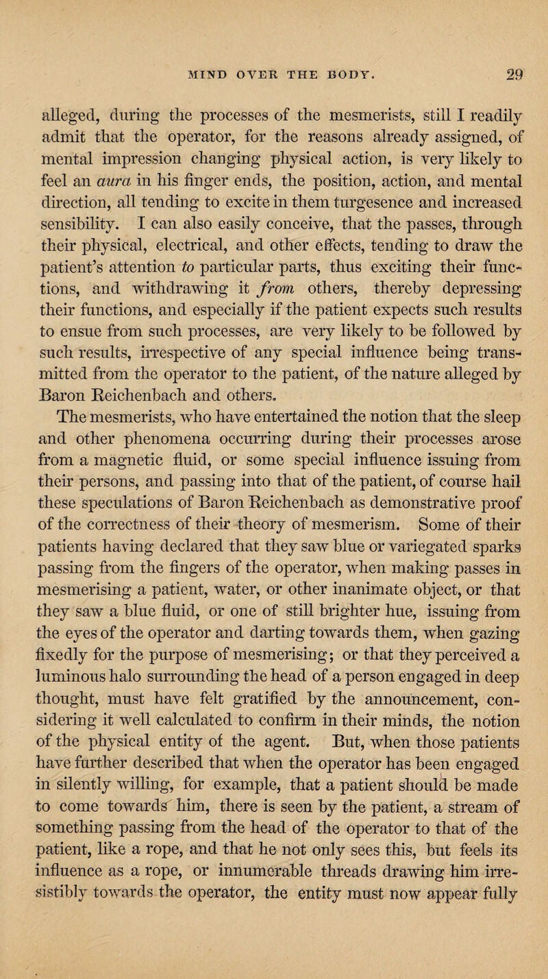 alleged, during the processes of the mesmerists, still I readily admit that the operator, for the reasons already assigned, of mental impression changing physical action, is very likely to feel an aura in his finger ends, the position, action, and mental direction, all tending to excite in them turgesence and increased sensibility. I can also easily conceive, that the passes, through their physical, electrical, and other effects, tending to draw the patient’s attention to particular parts, thus exciting their func¬ tions, and withdrawing it from others, thereby depressing their functions, and especially if the patient expects such results to ensue from such processes, are very likely to be followed by such results, irrespective of any special influence being trans¬ mitted from the operator to the patient, of the nature alleged by Baron Reichenbach and others. The mesmerists, who have entertained the notion that the sleep and other phenomena occurring during their processes arose from a magnetic fluid, or some special influence issuing from them persons, and passing into that of the patient, of course hail these speculations of Baron Reichenbach as demonstrative proof of the correctness of their theory of mesmerism. Some of their patients having declared that they saw blue or variegated sparks passing from the fingers of the operator, when making passes in mesmerising a patient, water, or other inanimate object, or that they saw a blue fluid, or one of still brighter hue, issuing from the eyes of the operator and darting towards them, when gazing fixedly for the purpose of mesmerising; or that they perceived a luminous halo surrounding the head of a person engaged in deep thought, must have felt gratified by the announcement, con¬ sidering it well calculated to confirm in their minds, the notion of the physical entity of the agent. But, when those patients have further described that when the operator has been engaged in silently willing, for example, that a patient should be made to come towards him, there is seen by the patient, a stream of something passing from the head of the operator to that of the patient, like a rope, and that he not only sees this, but feels its influence as a rope, or innumerable threads drawing him irre¬ sistibly towards the operator, the entity must now appear fully