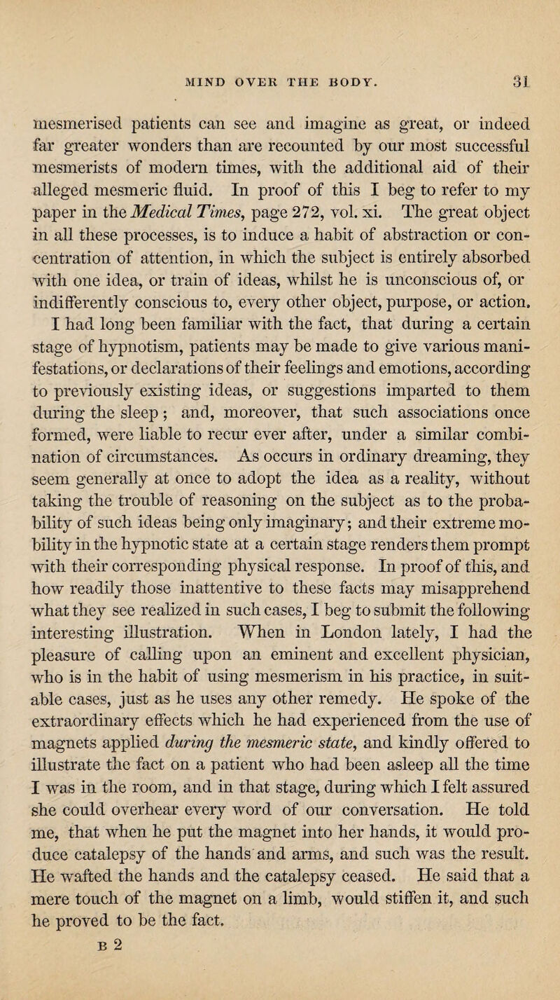 mesmerised patients can see and imagine as great, or indeed far greater wonders than are recounted by our most successful mesmerists of modern times, with the additional aid of their alleged mesmeric fluid. In proof of this I beg to refer to my paper in the Medical Times, page 272, vol. xi. The great object in all these processes, is to induce a habit of abstraction or con¬ centration of attention, in which the subject is entirely absorbed with one idea, or train of ideas, whilst he is unconscious of, or indifferently conscious to, eveiy other object, purpose, or action. I had long been familiar with the fact, that during a certain stage of hypnotism, patients may be made to give various mani¬ festations, or declarations of their feelings and emotions, according to previously existing ideas, or suggestions imparted to them during the sleep ; and, moreover, that such associations once formed, were liable to recur ever after, under a similar combi¬ nation of circumstances. As occurs in ordinary dreaming, they seem generally at once to adopt the idea as a reality, without taking the trouble of reasoning on the subject as to the proba¬ bility of such ideas being only imaginary; and their extreme mo¬ bility in the hypnotic state at a certain stage renders them prompt with their corresponding physical response. In proof of this, and how readily those inattentive to these facts may misapprehend what they see realized in such cases, I beg to submit the following interesting illustration. When in London lately, I had the pleasure of calling upon an eminent and excellent physician, who is in the habit of using mesmerism in his practice, in suit¬ able cases, just as he uses any other remedy. He spoke of the extraordinary effects which he had experienced from the use of magnets applied during the mesmeric state, and kindly offered to illustrate the fact on a patient who had been asleep all the time I was in the room, and in that stage, during which I felt assured she could overhear every word of our conversation. He told me, that when he put the magnet into her hands, it would pro¬ duce catalepsy of the hands and arms, and such was the result. He wafted the hands and the catalepsy ceased. He said that a mere touch of the magnet on a limb, would stiffen it, and such he proved to be the fact. B 2