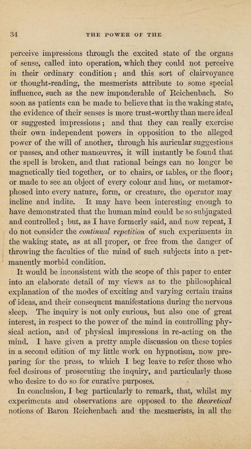 perceive impressions through the excited state of the organs of sense, called into operation, which they could not perceive in their ordinary condition; and this sort of clairvoyance or thought-reading, the mesmerists attribute to some special influence, such as the new imponderable of Reichenbach. So soon as patients can he made to believe that in the waking state, the evidence of their senses is more trust-worthy than mere ideal or suggested impressions; and that they can really exercise their own independent powers in opposition to the alleged power of the will of another, through his auricular suggestions or passes, and other manoeuvres, it will instantly be found that the spell is broken, and that rational beings can no longer he magnetically tied together, or to chairs, or tables, or the floor; or made to see an object of every colour and hue, or metamor¬ phosed into every nature, form, or creature, the operator may incline and indite. It may have been interesting enough to have demonstrated that the human mind could he so subjugated and controlled; but, as I have formerly said, and now repeat, I do not consider the continual repetition of such experiments in the waking state, as at all proper, or free from the danger of throwing the faculties of the mind of such subjects into a per¬ manently morbid condition. It would be inconsistent with the scope of this paper to enter into an elaborate detail of my views as to the philosophical explanation of the modes of exciting and varying certain trains of ideas, and their consequent manifestations during the nervous sleep. The inquiry is not only curious, but also one of great interest, in respect to the power of the mind in controlling phy¬ sical action, and of physical impressions in re-acting on the mind. I have given a pretty ample discussion on these topics in a second edition of my little work on hypnotism, now pre¬ paring for the press, to which I beg leave to refer those who feel desirous of prosecuting the inquiry, and particularly those who desire to do so for curative purposes. In conclusion, I beg particularly to remark, that, whilst my experiments and observations are opposed to the theoretical notions of Baron Reichenbach and the mesmerists, in all the