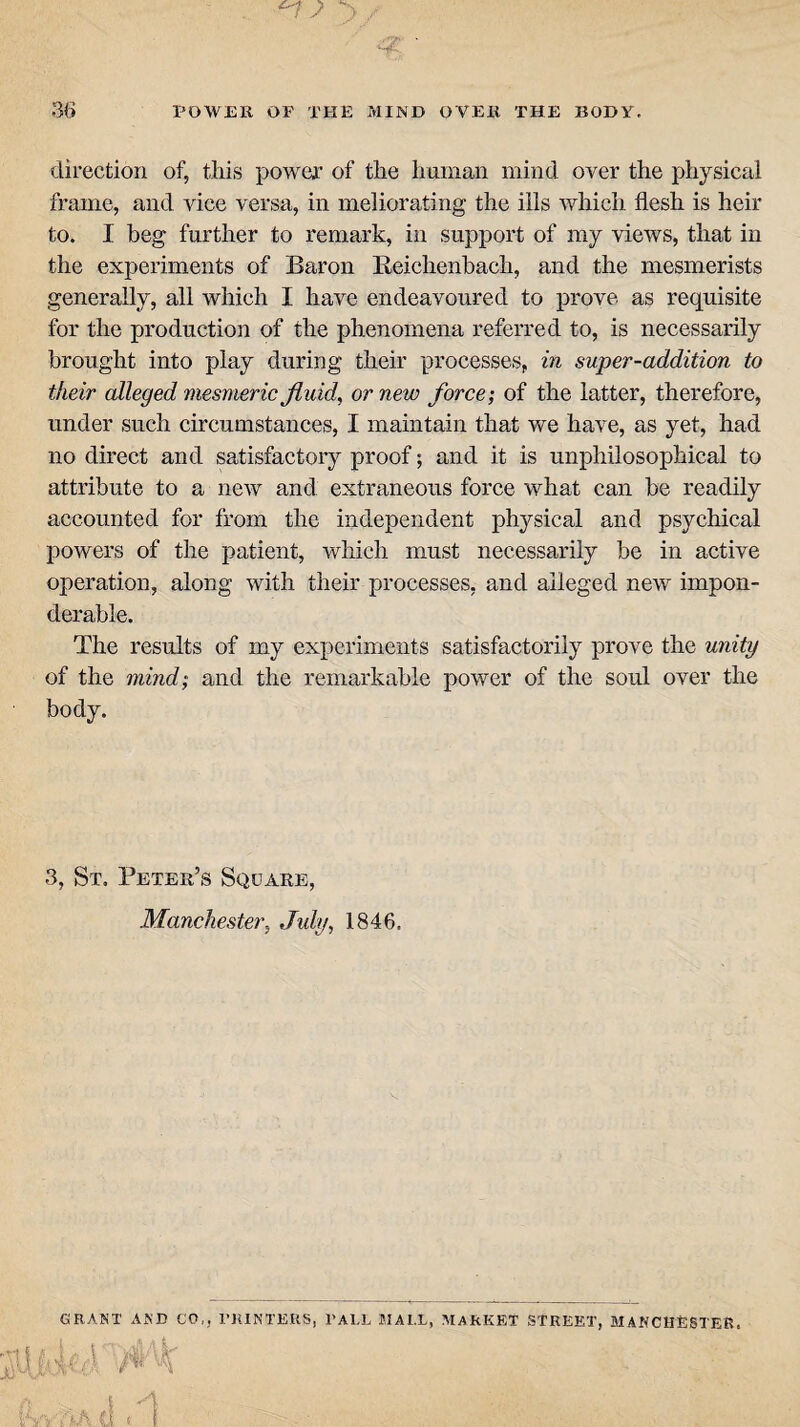 direction of, this power of the human mind over the physical frame, and vice versa, in meliorating the ills which flesh is heir to. I beg further to remark, in support of my views, that in the experiments of Baron Reichenbach, and the mesmerists generally, all which I have endeavoured to prove as requisite for the production of the phenomena referred to, is necessarily brought into play during their processes, in super-addition to their alleged mesmeric fluid, or new force; of the latter, therefore, under such circumstances, I maintain that we have, as yet, had no direct and satisfactory proof; and it is unphilosophical to attribute to a new and extraneous force what can be readily accounted for from the independent physical and psychical powers of the patient, which must necessarily be in active operation, along with their processes, and alleged new impon¬ derable. The results of my experiments satisfactorily prove the unity of the mind; and the remarkable power of the soul over the body. 3, St. Peter’s Square, Manchester, July, 1846. GRANT AND CO k j PRINTERS, l’ALL BIAI.L, MARKET STREET, MANCHESTER.