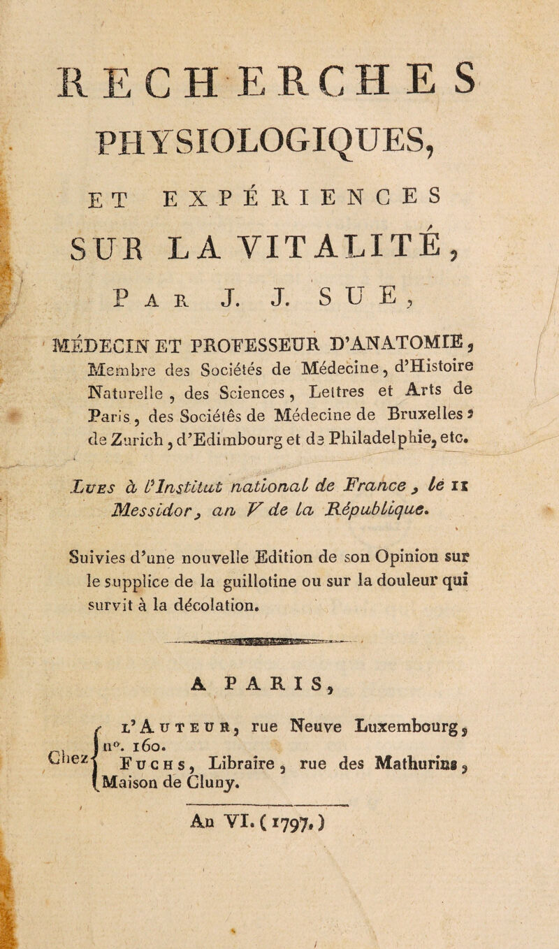 / RECH ERCH E S PHYSIOLOGIQUES, ET EXPÉRIENCES SUR LA VITALITÉ, / 1 Par J. J. S U E , ' V • ■/ MEDECIN ET PROFESSEUR D’ANATOMIE, Membre des Sociétés de Médecine , d’Histoire Natureüe , des Sciences, Lettres et Arts de Paris , des Sociétés de Médecine de Bruxelles 5 de Zurich, d’Edimbourg et de Philadelpîiie5 etc# Lues à Institut national de France 9 lé n Messidor ; an V de La République. Suivies d’une nouvelle Edition de son Opinion sur le supplice de la guillotine ou sur la douleur qui survit à la décolation. A PARIS, ( (l’Aüteür, rue Neuve Luxembourgs n*». 160. E u c h s, Libraire , rue des Mathurins 9 Maison de Cluny. An YI. ( 1797, )