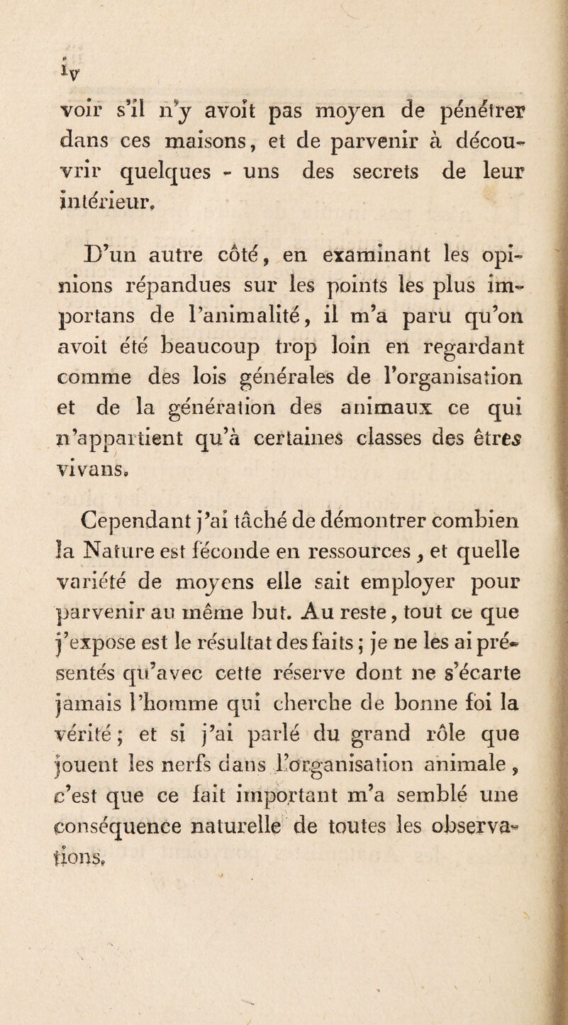 iv voir s'il n'y avoit pas moyen de pénétrer dans ces maisons, et de parvenir à décou¬ vrir quelques - uns des secrets de leur intérieur. D’un autre côté, en examinant les opi¬ nions répandues sur les points les plus îm- portans de l’animalité, il m’a paru qu’on avoit été beaucoup trop loin en regardant comme des lois générales de l’organisation et de la génération des animaux ce qui n’appartient qu’à certaines classes des êtres vivans. Cependant j’ai tâché de démontrer combien la Nature est féconde en ressources , et quelle variété de moyens elle sait employer pour parvenir au même but. Au reste, tout ce que j’expose est le résultat des faits ; je ne les ai pré¬ sentés qu’avec cette réserve dont ne s’écarte jamais l’homme qui cherche de bonne foi la vérité ; et si j’ai parlé du grand rôle que jouent les nerfs dans l’organisation animale , c’est que ce fait important m’a semblé une conséquence naturelle de toutes les observa¬ tions,