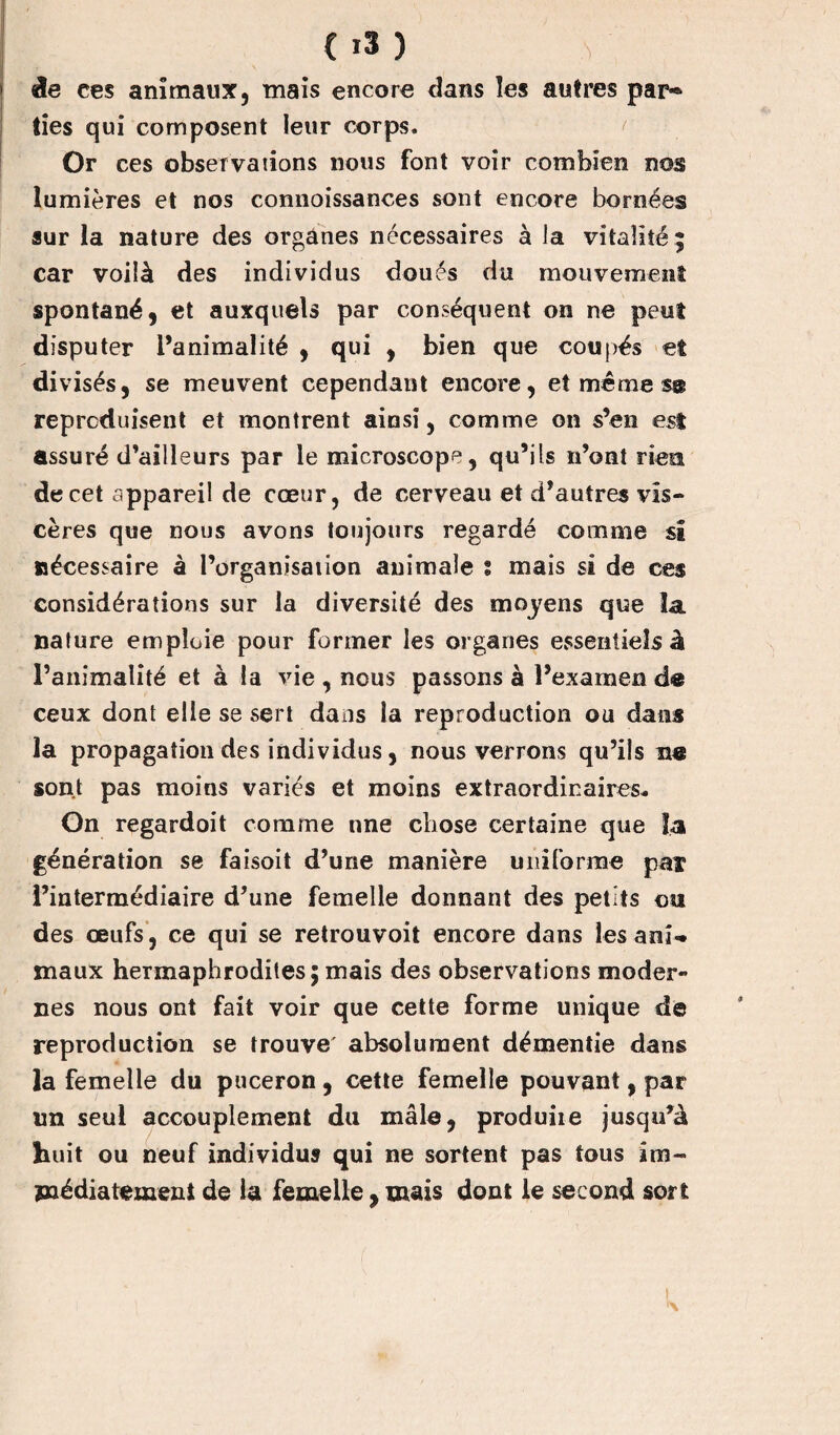 de ces animaux, mais encore dans les autres par* lies qui composent leur corps. Or ces observations nous font voir combien nos lumières et nos connoissances sont encore bornées sur la nature des organes nécessaires à la vitalité; car voilà des individus doués du mouvement spontané, et auxquels par conséquent on ne peut disputer l’animalité , qui , bien que coupés et divisés, se meuvent cependant encore, et même s® reproduisent et montrent ainsi, comme on s’en est assuré d’ailleurs par le microscope, qu’ils n’ont rien de cet appareil de cœur, de cerveau et d’autres vis¬ cères que nous avons toujours regardé comme si nécessaire à l’organisation animale ? mais si de ces considérations sur la diversité des moyens que la nature emploie pour former les organes essentiels à l’animalité et à la vie , nous passons à l’examen de ceux dont elle se sert dans la reproduction ou dans la propagation des individus, nous verrons qu’ils ne sont pas moins variés et moins extraordinaires. On regardoit comme nne chose certaine que la génération se faisoit d’une manière uniforme par l’intermédiaire d’une femelle donnant des petits ou des œufs, ce qui se retrouvoit encore dans lésant-, maux hermaphrodites; mais des observations moder¬ nes nous ont fait voir que cette forme unique de reproduction se trouve' absolument démentie dans la femelle du puceron , cette femelle pouvant, par lin seul accouplement du mâle, produire jusqu’à huit ou neuf individus qui ne sortent pas tous im¬ médiatement de la femelle, mais dont le second sort