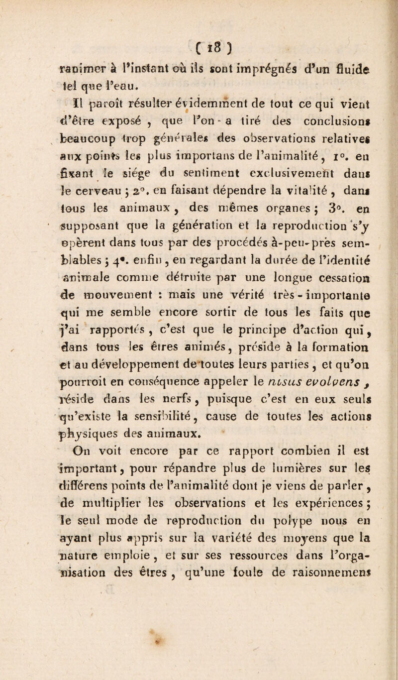 ranimer à l’instant où ils sont imprégnés d’un fluide tel que l’eau. ïl paroît résulter évidemment de tout ce qui vient d’être exposé , que Pon * a tiré des conclusions beaucoup trop générales des observations relatives aux points les plus importâtes de l’animalité , i°. en fixant le siège du sentiment exclusivement dan* Je cerveau 5 20. en faisant dépendre la vitalité , dam tous les animaux , des mêmes organes ; 3°. en supposant que la génération et la reproduction s*y opèrent dans tous par des procédés à-peu-près sem¬ blables ; 4*. enfin , en regardant la durée de l’identité animale comme détruite par une longue cessation de mouvement : mais une vérité très - importante qui me semble encore sortir de tous les faits que j’ai rapportés, c’est que le principe d’action qui, dans tous les êtres animés, préside à la formation et au développement de toutes leurs parties , et qu’on pourvoit en conséquence appeler le rusus evolvens , réside dans les nerfs, puisque c’est en eux seuls qu’existe la sensibilité, cause de toutes les actions physiques des animaux. On voit encore par ce rapport combien il est important, pour répandre plus de lumières sur les cliflërens points de l’animalité dont je viens de parler , de multiplier les observations et les expériences ; le seul mode de reproduction du polype nous en ayant plus appris sur la variété des moyens que la nature emploie , et sur ses ressources dans Inorga¬ nisation des êtres , qu’une foule de raisonneniens