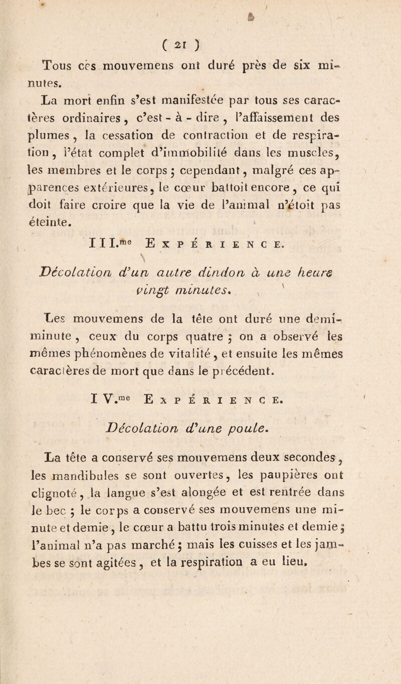 ) ( ) Tous ccs mouvemens ont duré près de six mi-* nutes. La mort enfin s’est manifestée par tous ses carac¬ tères ordinaires , c’est - à - dire , l’affaissement des plumes , la cessation de contraction et de respira¬ tion , l’état complet d’immobilité dans les muscles, les membres et le corps ; cependant, malgré ces ap¬ parences extérieures, le cœur battoit encore, ce qui doit faire croire que la vie de l’animal n’étoit pas éteinte. I I I.me EXPERIENCE. N DécoLaùorh d'un autre dindon à une heure vingt minutes. v Les mouvemens de la tête ont duré une demi- minute , ceux du corps quatre 5 on a observé les mêmes phénomènes de vitalité, et ensuite les mêmes caracîères de mort que dans le précédent. I V.me Expérience. Décolation d'une poule. La tête a conservé ses mouvemens deux secondes , les mandibules se sont ouvertes, les paupières ont clignoté, la langue s’est alongée et est rentrée dans Je bec ; le corps a conservé ses mouvemens une mi¬ nute et demie , le cœur a battu trois minutes et demie 5 l’animal n’a pas marché ; mais les cuisses et les jam¬ bes se sont agitées , et la respiration a eu lieu.