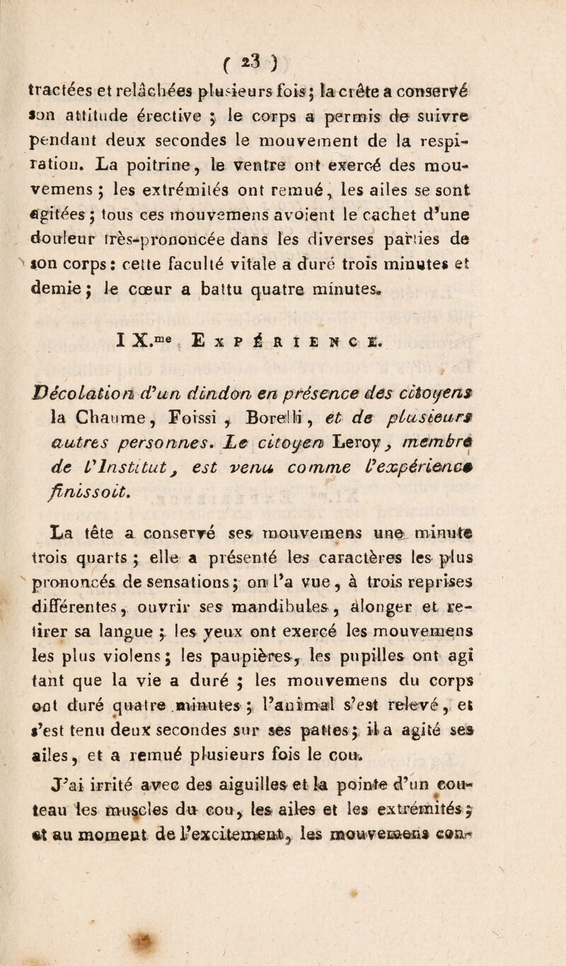 f *3 ) tractées et relâchées plusieurs fois ; la crête a conservé son attitude érective ; le corps a permis de suivre pendant deux secondes le mouvement de la respi¬ ration. La poitrine, le ventre ont exercé des mou- vemens ; les extrémités ont remué > les ailes se sont agitées ; tous ces mouvemens avoient le cachet d’une douleur très-prononcée dans les diverses parties de ion corps: cette faculté vitale a duré trois minutes et demie; le cœur a battu quatre minutes. I X.me Expérience. Décolaüon d'un dindon en présence des citoyens la Chaume, Foissi , BorelM, et de plusieurs autres personnes. Le citoyen Leroy ^ membre de l'Institut, est venu comme l'expérience finis soit. La tête a conservé ses* mouvemens une minute trois quarts ; elle a présenté les caractères les plus prononcés de sensations ; oro l’a vue, à trois reprises différentes, ouvrir ses mandibules, àlonger et re¬ tirer sa langue i les veux ont exercé les mouvemens les plus violens; les paupières, les pupilles ont agi tant que la vie a duré ; les mouvemens du corps ont duré quatre minutes ; l’animal s’est relevé, et *’est tenu deux secondes sur ses pattes; il a agité ses ailes, et a remué plusieurs fois le cou. J’ai irrité avec des aiguilles et la pointe d’un cou¬ teau les muscles du cou, les ailes et les extrémités £ st au moment de l’excitexwe»b5 les mouvecnens cour
