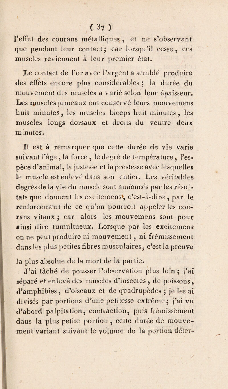 l’effet des courans métalliques , et ne s’observant que pendant leur contact, car lorsqu’il cesse, ces muscles reviennent à leur premier état. Le contact de l’or avec l’argent a semblé produire » des effets encore plus considérables ; la durée du mouvement des muscles a varié selon leur épaisseur. Les muscles jumeaux ont conservé leurs mouvemens huit minutes, les muscles biceps huit minutes, les muscles longs dorsaux et droits du ventre deux minutes. Il est à remarquer que cette durée de vie varie suivant l’âge, la force , le degré de température, l’es¬ pèce d’animal, la justesse et la prestesse avec lesquelles le muscle est enlevé dans son entier. Les véritables degrés de la vie du muscle sont annoncés parles résul¬ tats que donnent les excitemens*, c’est-à-dire , par le renforcement de ce qu’on pourroit appeler les cou- rans vitaux ; car alors les mouvemens sont pour ainsi dire tumultueux. Lorsque par les excitemens on ne peut produire ni mouvement , ni frémissement dans les plus petites libres musculaires, c’est la preuve la plus absolue de la mort de la partie. J’ai tâché de pousser l’observation plus loin ; j’ai séparé et enlevé des muscles d’insectes, de poissons, d’amphibies , d’oiseaux et de quadrupèdes ; je les ai divisés par portions d’une petitesse extrême; j’ai vu d’abord palpitation, cou traction, puis frémissement dans la plus petite portion , cette durée de mouve¬ ment variant suivant le volume de la portion déter-