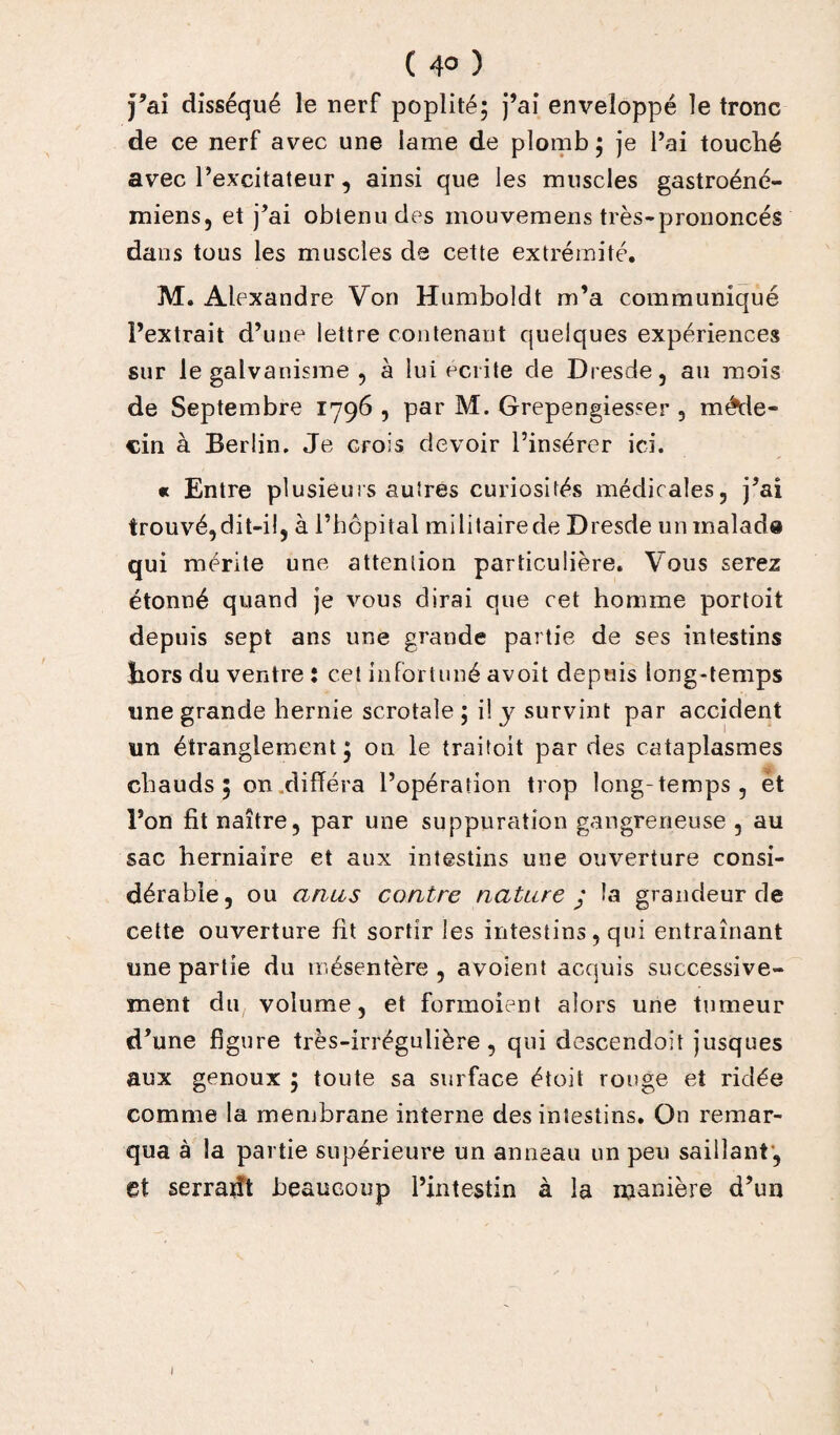 ( 4° ) J’ai disséqué le nerf poplité; j’ai enveloppé le tronc de ce nerf avec une lame de plomb ; je l’ai touché avec l’excitateur, ainsi que les muscles gastroéné- miens, et j’ai obtenu des inouvemens très-prononcés dans tous les muscles de cette extrémité. M. Alexandre Von Humboldt m’a communiqué l’extrait d’une lettre contenant quelques expériences sur le galvanisme 9 à lui écrite de Dresde, au mois de Septembre 1796 , par M. Grepengiesser , méde¬ cin à Berlin. Je crois devoir l’insérer ici. « Entre plusieurs autres curiosités médicales, j’ai trouvé,dit-il, à l’hôpital militairede Dresde uninalad® qui mérite une attention particulière. Vous serez étonné quand je vous dirai que cet homme portoit depuis sept ans une grande partie de ses intestins hors du ventre : cet infortuné avoit depuis long-temps une grande hernie scrotale ; il y survint par accident un étranglement; on le traitoit par des cataplasmes chauds; on .différa l’opération trop long-temps, et l’on fit naître, par une suppuration gangreneuse , au sac herniaire et aux intestins une ouverture consi¬ dérable, ou anus contre nature ; la grandeur de cette ouverture fit sortir les intestins, qui entraînant une partie du mésentère , avoient acquis successive¬ ment du volume, et formoient alors une tumeur d’une figure très-irrégulière, qui descendoit jusques aux genoux ; toute sa surface étoit rouge et ridée comme la membrane interne des intestins. On remar¬ qua à la partie supérieure un anneau un peu saillant, et serrait! beaucoup l’intestin à la manière d’un 1